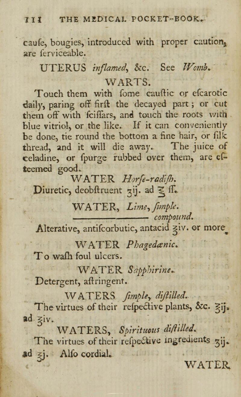 caufe, bougies, introduced with proper caution^ are ferviceable. UTERUS inflamed, &c. See Womb. WAPvTS. Touch them with fome cauftic or efcarotic daily, paring oft firft the decayed part; or cut them off with fcifiars, and touch the roots with blue vitriol, or the like. If it can conveniently be done, tie round the bottom a fine hair, or fillc thread, and it will die away. The juice of celadine, or fpurge rubbed over them, are ef- teemed good.. WATER Horfe-radl/f}. Diuretic, deobftruent gij. ad ^ ilV WATER, Lime,fimple. compound. Alterative, antifcorbutic, antacid giv. or more^ WATER Phagedenic. To warn foul ulcers. WATER Sapphirine^ Detergent, anringent. WATERS ftmpUy dijiilled. The virtues of their respective plants, &c. gij, ad giv. WATERS, Spirituous diftilled. The virtues of their refpe&ive ingredients ^ij. ad jj. Alfo cordial. WATER.