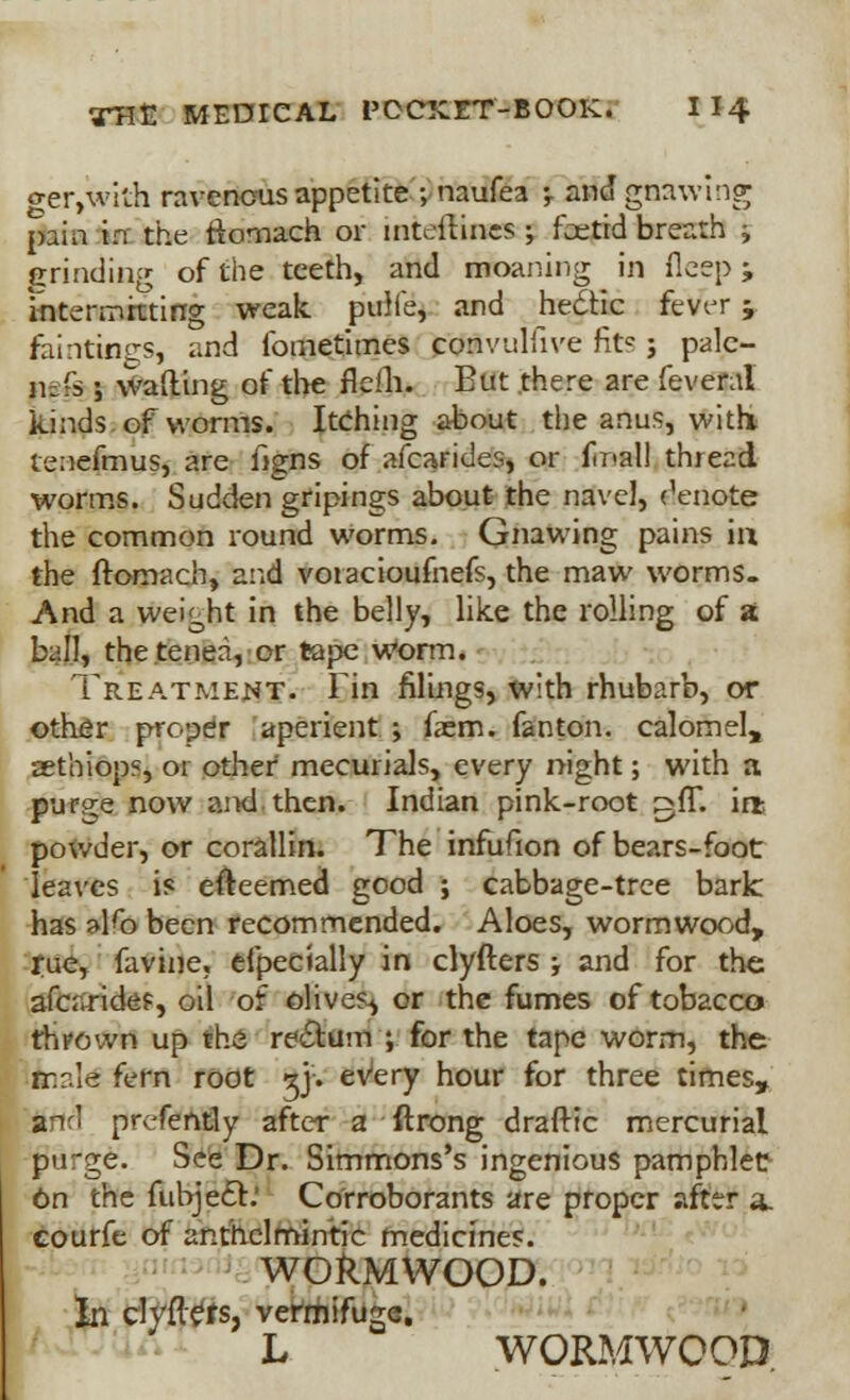 geiywith ravenous appetite ; naufea ; aW gnawing psm in the fiomach or inteilincs ; foetid breath ; grinding of the teeth, and moaning in flcep ; intermitting weak pulie, and hedtic fetfer ; faintings, and fometimes convulfive fite j pale- 11-fs ; wafting of the ftefjv But there are feveral kinds of worms. Itching about the anus, with tenefmus, are figns of afcarides, or final! thread, worms. Sudden gripings about the navel, denote the common round worms. Gnawing pains in the ftomach, and voiacioufnefs, the maw worms. And a weight in the belly, like the rolling of a ball, thetenea, or tape worm. Treatment. Fin filings, with rhubarb, or other proper aperient ; faem. fan ton. calomel, aethiop?, or other mecurials, every night; with a purine now and then. Indian pink-root ^ff. irfc powder, or coralHn. The infufion of bears-foot leaves is efteemed good ; cabbage-tree bark has alfo been recommended. Aloes, wormwood, rue, favine. efpecially in clyfters ; and for the afcaridef, oil of olives^ or the fumes of tobacco thrown up the re&um ; for the tape worm, the rr.r.Ie fern root gj. every hour for three times, and prefently after a ftrong drafttc mercurial purge. See Dr. Simmons's ingenious pamphlet 6n the fubjecT' Corroborants are proper after a, courfe of anthelmintic medicines. WORMWOOD. In clyflets, vermifuge. L WORMWOOD