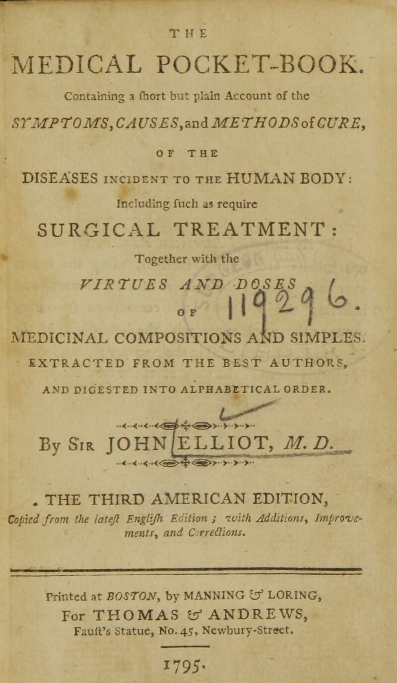 MEDICAL POCKET-BOOK. Containing a fhort but plain Account of the SYMPTOMS, CAUSES^n&METHODSoiCURE, OF THE DISEASES INCIDENT TO THE HUMAN BODY: Including fuch as require SURGICAL TREATMENT: Together with the VIRTUES AXD DOSES . / MEDICINAL COMPOSITIONS AND SIMPLES EXTRACTED FROM THE BEST AUTHOR?, AND DIGESTED INTO ALPHABETICAL ORDER. ..<..<..<-<.^S^<S^>-. >■•>■■►■■ By Sir JOHN/ELLIOT, M-D^ . THE THIRD AMERICAN EDITION, Copied from the latejl Englijh Edition ; ivith Additions, /ivjroic- ments, and C Trillions. Printed at BOSTON, by MANNING ~cf LORING, For THOMAS t5* ANDREWS, Fault's Statue, No. 45, Newbury-Street. 1795-