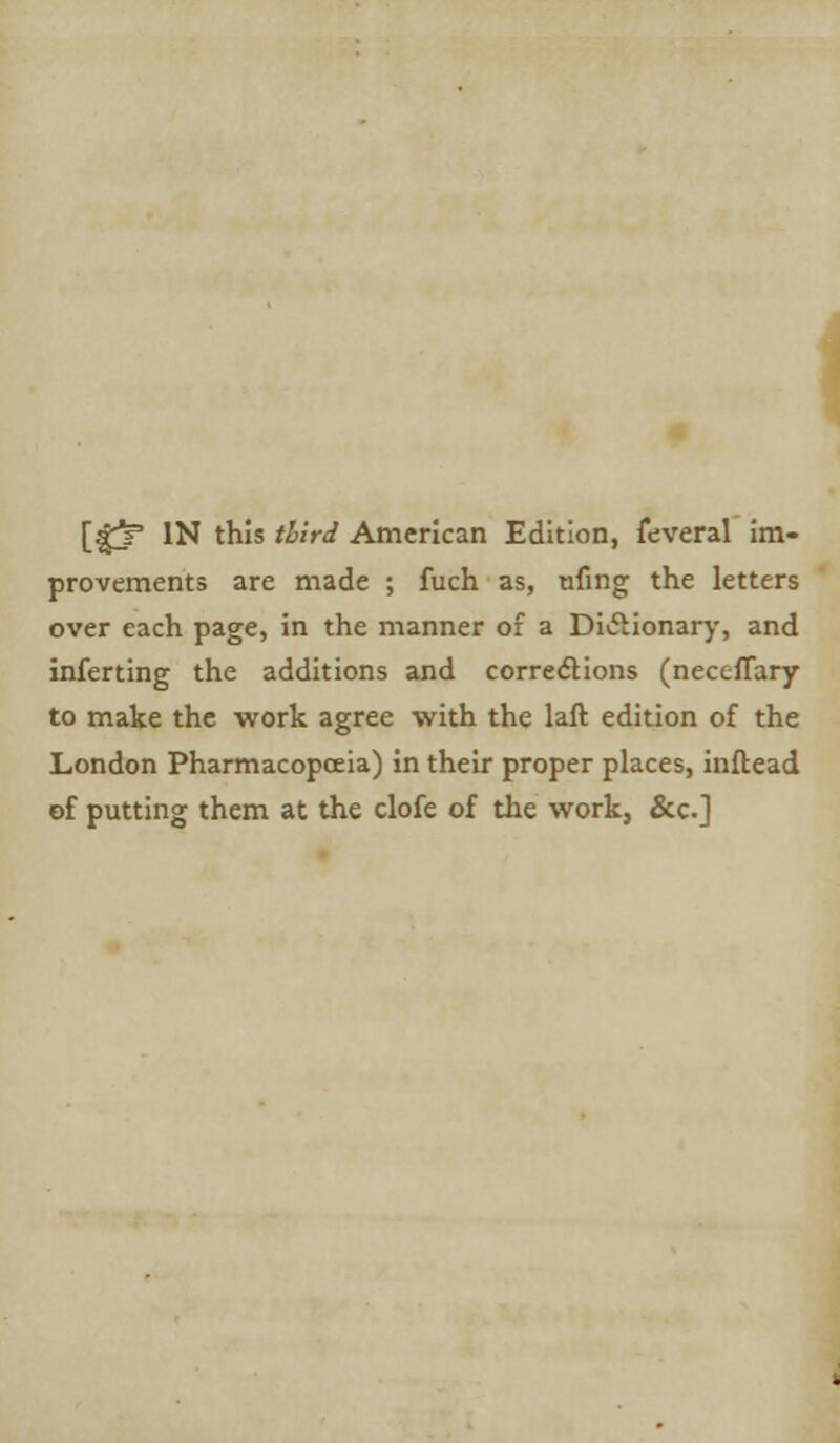 [gjP IN this third American Edition, feveral im- provements are made ; fuch as, tiling the letters over each page, in the manner of a Dictionary, and inferting the additions and corrections (neccffary to make the work agree with the laft edition of the London Pharmacopoeia) in their proper places, inftead of putting them at the clofe of the work, &c]