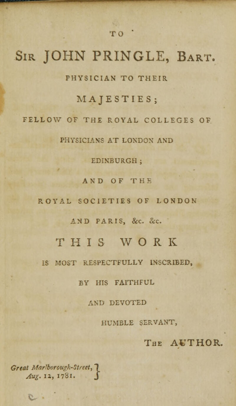 TO ' Sir JOHN PRINGLE, Bart. PHYSICIAN TO THEIR MAJESTIES; FELLOW OF THE ROYAL COLLEGES OF PHYSICIANS AT LONDON AND EDINBURGH ; AND OF THE ROYAL SOCIETIES OF LONDON AND PARIS, &c. &c. THIS WORK IS MOST RESPECTFULLY INSCRIBED, BY HIS FAITHFUL AND DEVOTED HUMBLE SERVANT, The AVTHOR. Great Marlborough-Strett, 1 Aug. IX, 1781. J