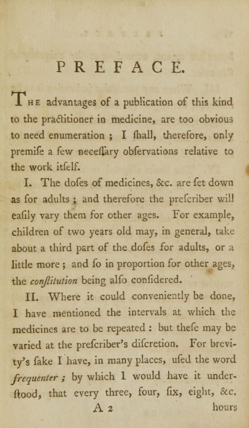 PREFACE. 1 h e advantages of a publication of this kind to the practitioner in medicine, are too obvious to need enumeration ; I mail, therefore, only premife a few necefikry obfervations relative to the work itfelf. I. The dofes of medicines, &c. are fet down as for adults j and therefore the prefcriber will eafily vary them for other ages. For example, children of two years old may, in general, take about a third part of the dofes for adults, or a little more ; and fo in proportion for other ages, the conjlltution being alfo confidered. II. Where it could conveniently be done, I have mentioned the intervals at which the medicines are to be repeated : but thefe may be varied at the prefcriber's difcretion. For brevi- ty's fake I have, in many places, ufed the word frequenter ; by which 1 would have it under- stood, that every three, four, fix, eight, &c. A 2 hours