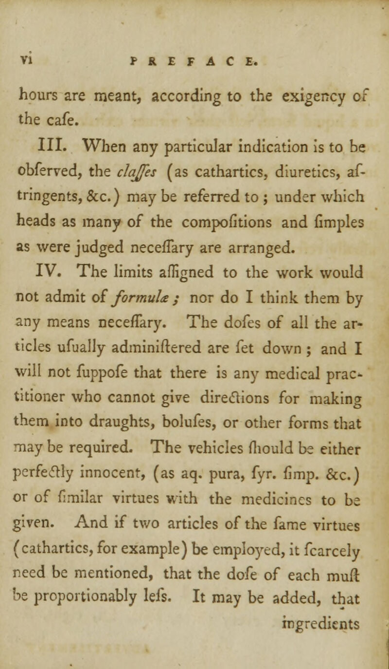 hours are meant, according to the exigency of the cafe. III. When any particular indication is to be obferved, the clajes (as cathartics, diuretics, af- tringents, &c.) may be referred to ; under which heads as many of the compofitions and fimples as were judged neceffary are arranged. IV. The limits afligned to the work would not admit of formula ; nor do I think them by any means neceffary. The dofes of all the ar- ticles ufually adminiftered are fet down ; and I will not fuppofe that there is any medical prac- titioner who cannot give directions for making them into draughts, bolufes, or other forms that may be required. The vehicles fliould be either perfectly innocent, (as aq. pura, fyr. fimp. &c.) or of fimilar virtues with the medicines to be given. And if two articles of the fame virtues (cathartics, for example) be employed, it fcarcely need be mentioned, that the dofe of each muft be proportionably lefs. It may be added, that ingredients