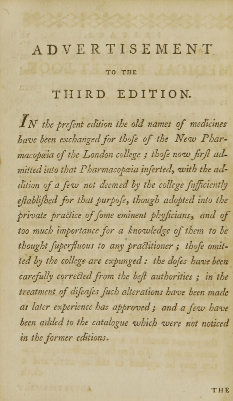 THIRD EDITION. IN theprefent edition the old names of medicines heme been exchanged for thofe of the New Phar- macopoeia of the London college ; thofe now firjl ad- mitted into that Pharmacopeia inferled, with the ad- dition of a few not deemed by the college fuffciently e/labli/hed for that purpofe, though adopted into the private praclice offome eminent phyficiansy and of too much importance for a knowledge of them to be thought fuperfluous to any praclitioner ; thofe omit- ted by the college are expunged : the dofes have been carefully corrected from the bejl authorities ; in the treatment of difeafes fuch alterations have been made as later experience has approved; and a few have been added to the catalogue which were not noticed in the former editions.