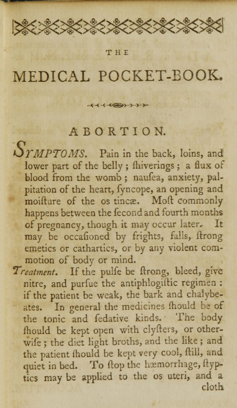 THE MEDICAL POCKET-BOOK. -<•< •<--<^&>>>->- ABORTION. S. TMPTOMS. Pain in the back, loins, and lower part of the belly ; Ihiverings; a flax of blood from the womb ; naufea, anxiety, pal- pitation of the heart, fyncope, an opening and moifture of the os tincse. Mod commonly happens between the fecond and fourth months of pregnancy, though it may occur later. It may be occafioned by frights, falls, ftrong emetics or cathartics, or by any violent com- motion of body or mind. Treatment. If the pulfe be ftrong, bleed, give nitre, and purfue the antiphlogiftic regimen : if the patient be weak, the bark and chalybe- ates. In general the medicines mould be of the tonic and fedative kinds. The body fhouid be kept open with clyfters, or other- wife ; the diet light broths, and the like ; and the patient fhouid be kept very cool, ftill, and quiet in bed. To ftop the hemorrhage, ftyp- tics may be applied to the os uteri, and a cloth