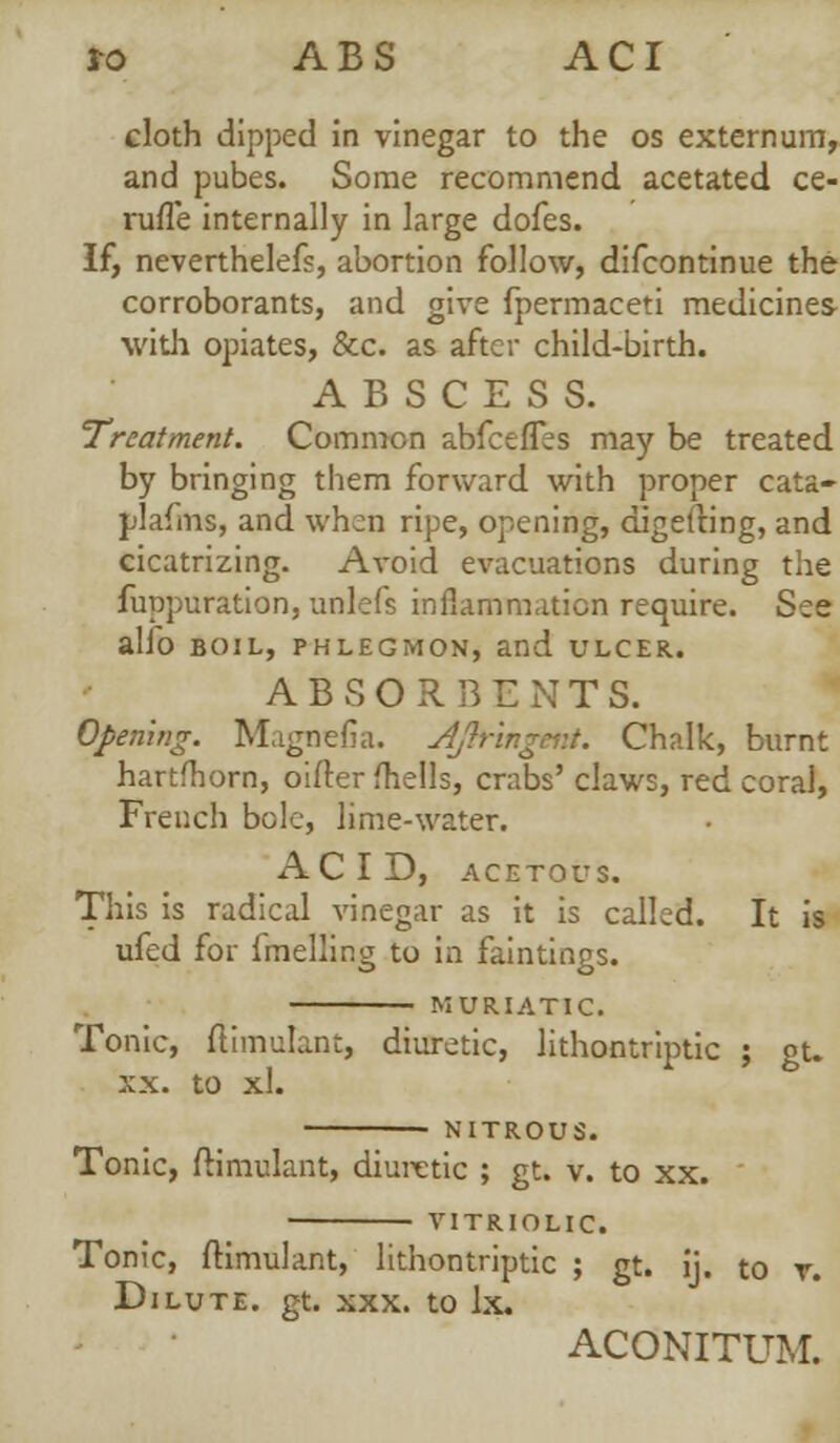 i-o A B S A C I cloth dipped in vinegar to the os externum, and pubes. Some recommend acetated ce- ruffe internally in large dofes. If, neverthelefs, abortion follow, difcontinue the corroborants, and give fpermaceti medicines with opiates, &c. as after child-birth. ABSCESS. Treatment. Common abfeeffes may be treated by bringing them forward with proper cata- plafms, and when ripe, opening, digelting, and cicatrizing. Avoid evacuations during the fuppuration, unlefs inflammation require. See alfo boil, phlegmon, and ulcer. ABSORBE N T S. Opening. Magnefia. AJbringeni. Chalk, burnt hartfhorn, oifter fhells, crabs' claws, red coral, French bole, lime-water. ACID, ACETOUS. This is radical vinegar as it is called. It is ufed for fmelling to in faintings. ' MURIATIC. Tonic, ftimulant, diuretic, lithontriptic ; gu xx. to xl. NITROUS. Tonic, ftimulant, diuretic ; gt. v. to xx. VITRIOLIC Tonic, ftimulant, lithontriptic ; gt. ij. to r. Dilute, gt. xxx. to lx. ACONITUM.