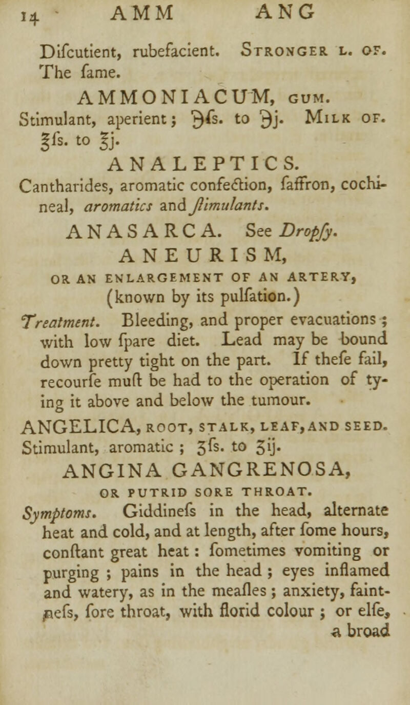 Difcutient, rubefacient. Stronger l. of. The fame. AMMONIACUM, gum. Stimulant, aperient} $fs. to $j. Milk of. |is. to 1). ANALEPTICS. Cantharides, aromatic confection, faffron, cochi- neal, aromatic* zn&Jlimulants. ANASARCA. See Dropfy. ANEURISM, OR AN ENLARGEMENT OF AN ARTERY, (known by its pulfation.) Treatment. Bleeding, and proper evacuations ; with low fpare diet. Lead may be bound down pretty tight on the part. If thefe fail, recourfe muft be had to the operation of ty- ing it above and below the tumour. ANGELICA, root, stalk, leaf,and seed. Stimulant, aromatic ; $&. t0 3U« ANGINA GANGRENOSA, OR PUTRID SORE THROAT. Symptoms. Giddinefs in the head, alternate heat and cold, and at length, after fome hours, conftant great heat: fometimes vomiting or purging ; pains in the head ; eyes inflamed and watery, as in the meafles ; anxiety, faint- pefs, fore throat, with florid colour ; or elfe, ft broad