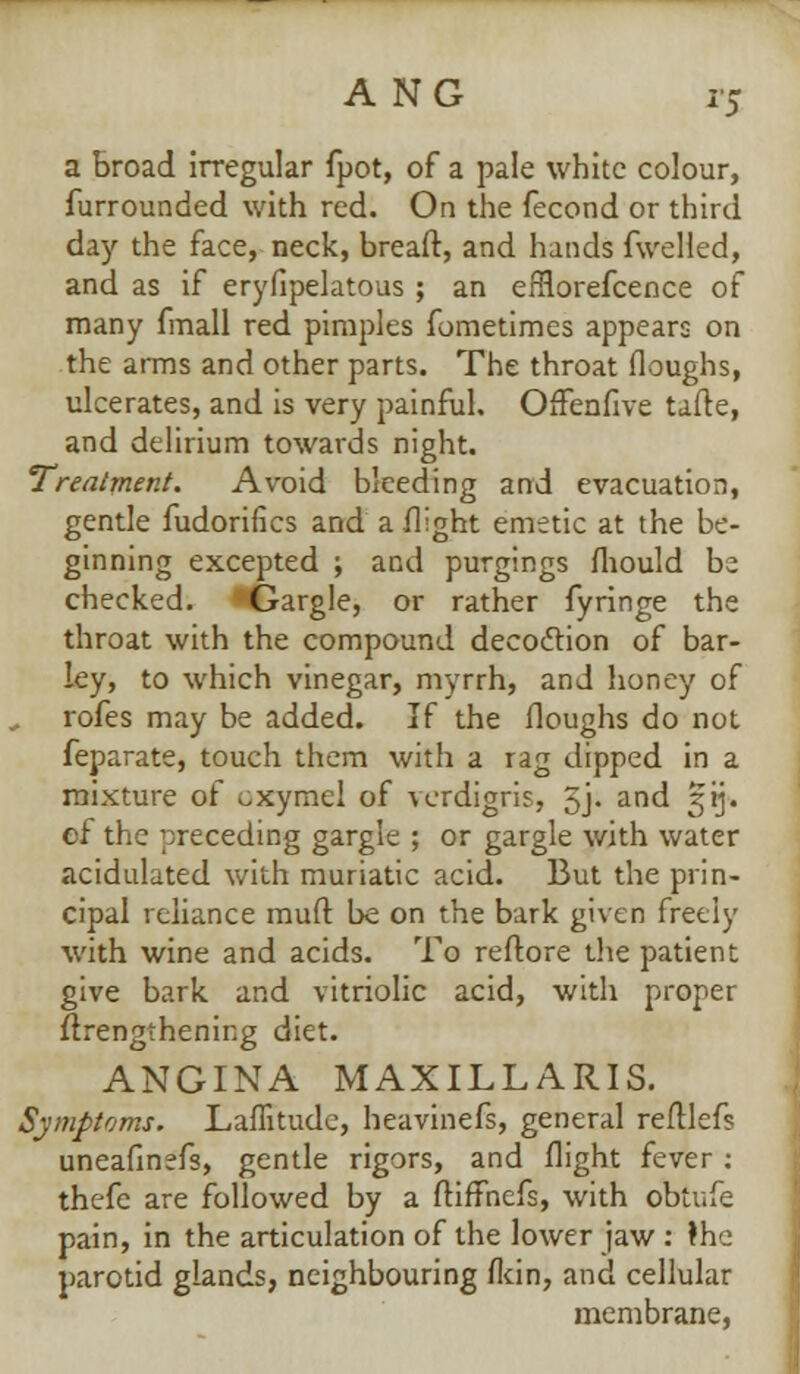 a broad irregular fpot, of a pale white colour, furrounded with red. On the fecond or third day the face, neck, breaft, and hands fwelled, and as if eryfipelatous ; an efRorefcence of many fmall red pimples fometimes appears on the arms and other parts. The throat (loughs, ulcerates, and is very painful. OfTenfive tafte, and delirium towards night. Treatment. Avoid bleeding and evacuation, gentle fudorifics and a flight emetic at the be- ginning excepted ; and purgings mould be checked. Gargle, or rather fyringe the throat with the compound decoction of bar- ley, to which vinegar, myrrh, and honey of rofes may be added. If the Houghs do not feparate, touch them with a rag dipped in a mixture of oxyrael of verdigris, 5j- and 3*ij. of the preceding gargle ; or gargle with water acidulated with muriatic acid. But the prin- cipal reliance rauft be on the bark given freely with wine and acids. To reftore the patient give bark and vitriolic acid, with proper {lengthening diet. ANGINA MAXILLARIS. Symptoms. Laffitudc, heavinefs, general reftlef? uneafinefs, gentle rigors, and flight fever; thefc are followed by a ftiffnefs, with obtufe pain, in the articulation of the lower jaw : the parotid glands, neighbouring fkin, and cellular membrane,