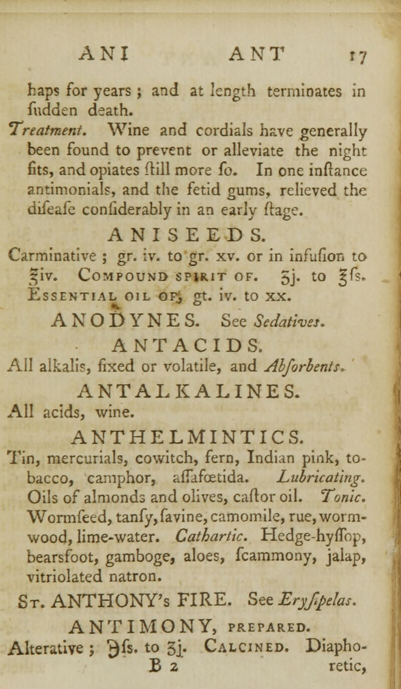 ANI ANT r7 haps for years ; and at length terminates in fudden death. Treatment. Wine and cordials have generally been found to prevent or alleviate the night fits, and opiates (till more fo. In one inftance antimonials, and the fetid gums, relieved the difeafe confiderably in an early flage. ANISEEDS. Carminative ; gr. iv. to gr. xv. or in infufion to ^iv. Compound spirit of. 5j- t0 3^~s' Essential oil of$ gt. iv. to xx. ANODYNES. See Sedatives. ANTACIDS. All alkalis, fixed or volatile, and Abforbents, ANTALKALINES. All acids, wine. ANTHELMINTICS. Tin, mercurials, cowitch, fern, Indian pink, to- bacco, camphor, ailafcetida. Lubricating. Oils of almonds and olives, caftor oil. Tonic. Wormfeed, tanfy,favine, camomile, rue, worm- wood, lime-water. Cathartic. Hedge-hyflbp, bearsfoot, gamboge, aloes, fcammony, jalap, vitriolated natron. St. ANTHONY'S FIRE. See Eryf.pelas. ANTIMONY, PREPARED. Alterative j j)fs. to 5|. Calcined. Diapho- B 2 retic,