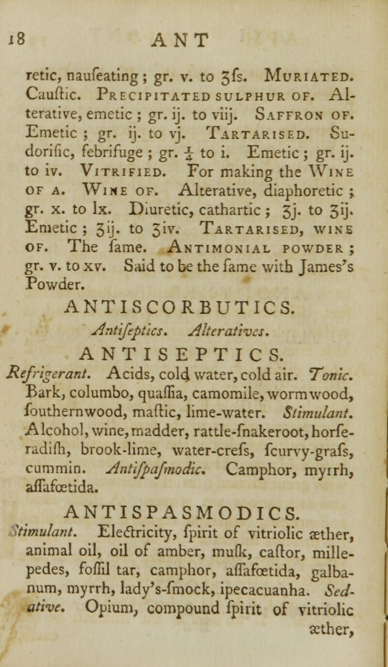 retic, naufeating ; gr. v. to 3fs. Muriated. Caufhc. Precipitated sulphur of. Al- terative, emetic ; gr. ij. to viij. Saffron of. Emetic ; gr. ij. to vj. Tartarised. Su- dorific, febrifuge ; gr. \ to i. Emetic ; gr. ij. to iv. Vitrified. For making the Wine of a. Wine of. Alterative, diaphoretic ; gr. x. to lx. Diuretic, cathartic; 3j. to 3ij. Emetic ; 31j- to ^w. Tartarised, wine of. The fame. Antimonial powder; gr. v. to xv. Said to be the fame with James's Powder. ANTISCORBUTICS. Antifeptlcs. Alteratives. ANTISEPTICS. Refrigerant. Acids, cold water, cold air. Tonic. Bark, columbo, quama, camomile, wormwood, fouthernwood, maftic, lime-water. Stimulant. Alcohol, wine,madder, rattle-fnakeroot,horfe- radifh, brook-lime, water-crefs, fcurvy-grafs, cummin. Antlfpafmodic. Camphor, myirh, afTafoetida. ANTISPASMODICS. Stimulant. Electricity, fpirit of vitriolic aether, animal oil, oil of amber, mulk, caftor, mille- pedes, foffil tar, camphor, afTafoetida, galba- num, myrrh, lady's-fmock, ipecacuanha. Sed- ative. Opium, compound fpirit of vitriolic cether,