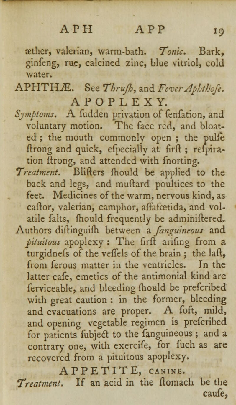 aether, valerian, warm-bath. Tonic. Bark, ginfeng, rue, calcined zinc, blue vitriol, cold water. APHTHAE. See Thrufh, and Fever Aphthofe. APOPLEXY. Symptoms. A fudden privation of fenfation, and voluntary motion. The face red, and bloat- ed ; the mouth commonly open ; the pulfe ftrong and quick, efpecially at firft ; refpira- tion ftrong, and attended with fnorting. Treatment. Blifters mould be applied to the back and legs, and muftard poultices to the feet. Medicines of the warm, nervous kind, as caftor, valerian, camphor, afFafcetida, and vol- atile falts, mould frequently be administered. Authors diftinguifh between a fanguineous and pituitous apoplexy : The firft arifing from a turgidnefs of the veffels of the brain ; the laft, from ferous matter in the ventricles. In the latter cafe, emetics of the antimonial kind are ferviceable, and bleeding mould be prefcribed with great caution : in the former, bleeding and evacuations are proper. A foft, mild, and opening vegetable regimen is prefcribed for patients fubjedl to the fanguineous ; and a contrary one, with exercife, for fuch as are recovered from a pituitous apoplexy. APPETITE, canine. Treatment. If an acid in the ftomach be the caufe,