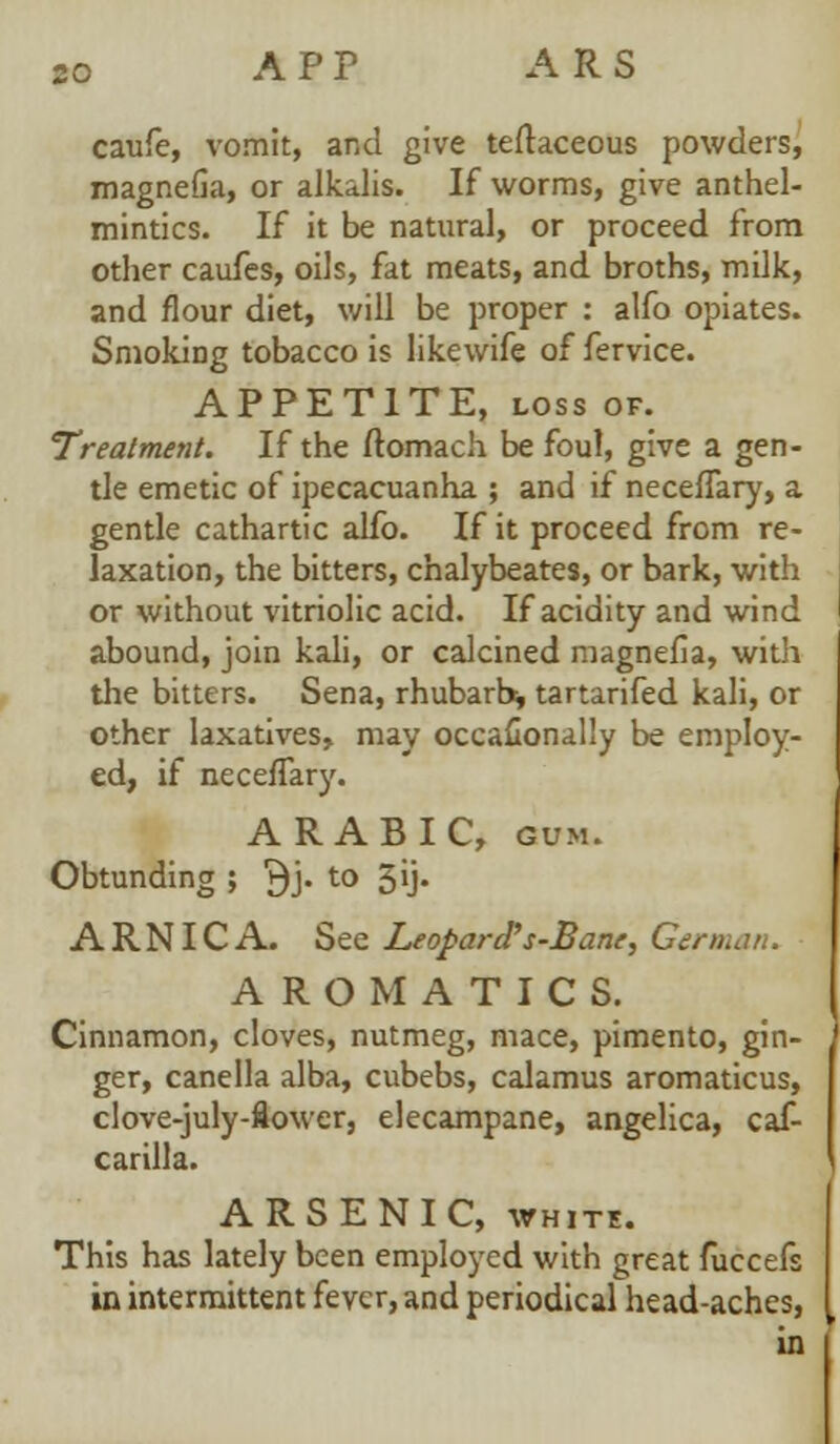 A P P A R S caufe, vomit, and give teftaceous powders, magnefia, or alkalis. If worms, give anthel- mintics. If it be natural, or proceed from other caufes, oils, fat meats, and broths, milk, and flour diet, will be proper : alfo opiates. Smoking tobacco is likewife of fervice. APPETITE, loss of. Treatment. If the ftomach be foul, give a gen- tle emetic of ipecacuanha ; and if neceffary, a gentle cathartic alfo. If it proceed from re- laxation, the bitters, chalybeates, or bark, with or without vitriolic acid. If acidity and wind abound, join kali, or calcined magnefia, with the bitters. Sena, rhubarb* tartarifed kali, or other laxatives, may occafionally be employ- ed, if neceffary. ARABIC, gum. Obtunding ; j}j. to 5ij. ARNICA. See Leopard''s-Bane, Gern AROMATICS. Cinnamon, cloves, nutmeg, mace, pimento, gin- ger, canella alba, cubebs, calamus aromaticus, clove-july-flower, elecampane, angelica, caf- carilla. ARSENIC, white. This has lately been employed with great fuccefs in intermittent fever, and periodical head-aches, in