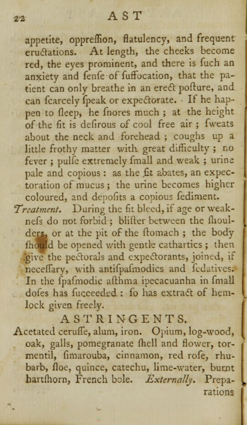 appetite, oppreflion, flatulency, and frequent eructations. At length, the cheeks become red, the eyes prominent, and there is fuch an anxiety and fenfe of fuffucation, that the pa- tient can only breathe in an erect pofture, and can fcarcely (peak or expectorate. If he hap- pen to fleep, he fnores much ; at the height of the fit is defirous of cool free air ; fweats about the neck and forehead ; coughs up a little frothy matter with great difficulty ; no fever ; pulfe extremely fmall and weak ; urine pale and copious : as the fit abates, an expec- toration cf mucus ; the urine becomes higher coloured, and depofits a copious fediment. Treatment. During the fit bleed, if age or weak- ness do not forbid ; blifter between the fhoul- der*. or at the pit of the ltomach ; the body fhomd be opened with gentle cathartics; then give the pectorals and expectorants, joined, if neceflary, with antifpafmodics and fedativesi In the fpafmodie aftbma ipecacuanha in fmall dofes has Succeeded: fo has extract of hem- lock given freely. ASTRINGENTS. Acetated cerufTe, alum, iron. Opium, log-wood, oak, galls, pomegranate (hell and flower, tor- mentil, fimarouba, cinnamon, red rofe, rhu- barb, floe, quince, catechu, lime-water, burnt bartfhorn, French bole. Externally. Prepa- rations