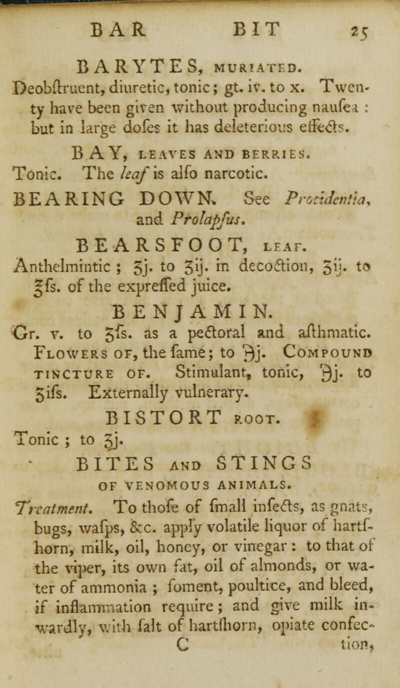 BARYTES, MURIATED. DeobOxuent, diuretic, tonic; gt. iv. to x. Twen- ty have been given without producing naufe 1 : but in large dofes it has deleterious effe&s. BAY, LEAVES AND BERRIES. Tonic. The leaf is alio narcotic. BEARING DOWN, See Procidentia. and Prolapfus. BEARSFOOT, leaf. Anthelmintic ; 5j. to gij. in decoction, 5i> t0 ^fs. of the exprefTed juice. BENJAMIN. Or. v. to 5fs. as a peroral and aithmatic. Flowers of, the fame; to ^j. Compound tincture of. Stimulant, tonic, 3j. t0 5ifs. Externally vulnerary. BISTORT root. Tonic ; to ^j. BITES and STINGS OF VENOMOUS ANIMALS. Treatment. To thofe of fmall infects, as goats, bugs, v/afps, fee apply volatile liquor of hartf- horn, milk, oil, honey, or vinegar : to that of the viper, its own fat, oil of almonds, or wa- ter of ammonia ; foment, poultice, and bleed, if inflammation require ; and give milk in- wardly, with fait of hartfliorn, opiate confec- C tion,