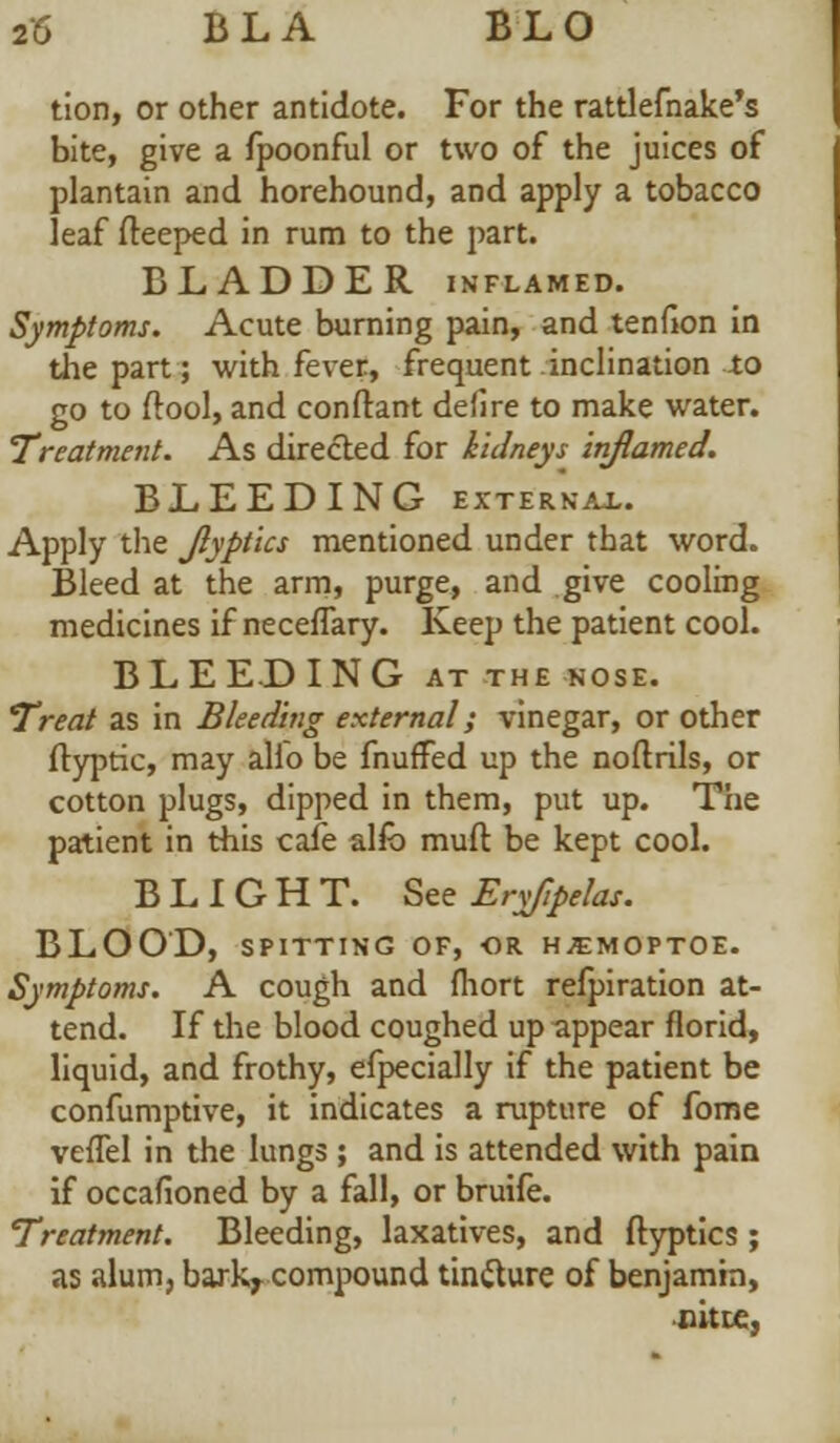 tion, or other antidote. For the rattlefnake's bite, give a fpoonful or two of the juices of plantain and horehound, and apply a tobacco leaf fteeped in rum to the part. BLADDER inflamed. Symptoms. Acute burning pain, and tenfion in the part; with fever, frequent inclination -to go to /tool, and conftant defire to make water. Treatment. As directed for kidneys inflamed. BLEEDING external. Apply the Jlyptics mentioned under that word. Bleed at the arm, purge, and give cooling medicines if neceflary. Keep the patient cool. BLEEDING at the nose. Treat as in Bleeding external; vinegar, or other ftyptic, may alio be fnuffed up the noflrils, or cotton plugs, dipped in them, put up. The patient in this cafe alfb muft be kept cool. BLIGHT. See Eryfipelas. BLOOD, SPITTING OF, OR HSMOPTOE. Symptoms. A cough and fliort refpiration at- tend. If the blood coughed up appear florid, liquid, and frothy, efpecially if the patient be confumptive, it indicates a rupture of fome veffel in the lungs ; and is attended with pain if occafioned by a fall, or bruife. Treatment. Bleeding, laxatives, and ftyptics ; as alum, barkr compound tin&ure of benjamin, citte,