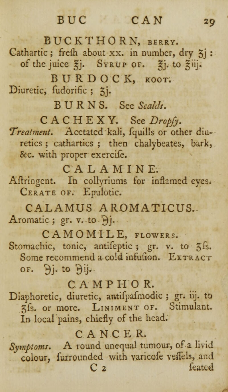 BUCKTHORN, berry. Cathartic; freih about xx. in number, dry 5j : of the juice ^j. Syrup of. §j. to 3UJ. BURDOCK, root. Diuretic, fudorific ; 5j- BURNS. See Scahh. CACHEXY. See Dropfy. Treatment. Acetated kali, fquills or other diu- retics ; cathartics ; then chalybeates, bark, &c. with proper exercife. CALAMINE. Aftringent. In collyriuras for inflamed eyes. Cerate of. Epulotic. CALAMUS AROMATICUS.. Aromatic ; gr. v. to '►)> CAMOMILE, flowers. Stomachic, tonic, antifeptic ; gr. v. to 3^ Some recommend a cold infulion. Extract of. $j. to $ij. CAMPHO R. Diaphoretic, diuretic, antifpafmodic ; gr. iij. to 5fs. or more. Liniment of. Stimulant. In local pains, chiefly of the head. CANCER. Symptoms. A round unequal tumour, of a livid colour, furrounded with varicofe veffels, and C 2 featcd