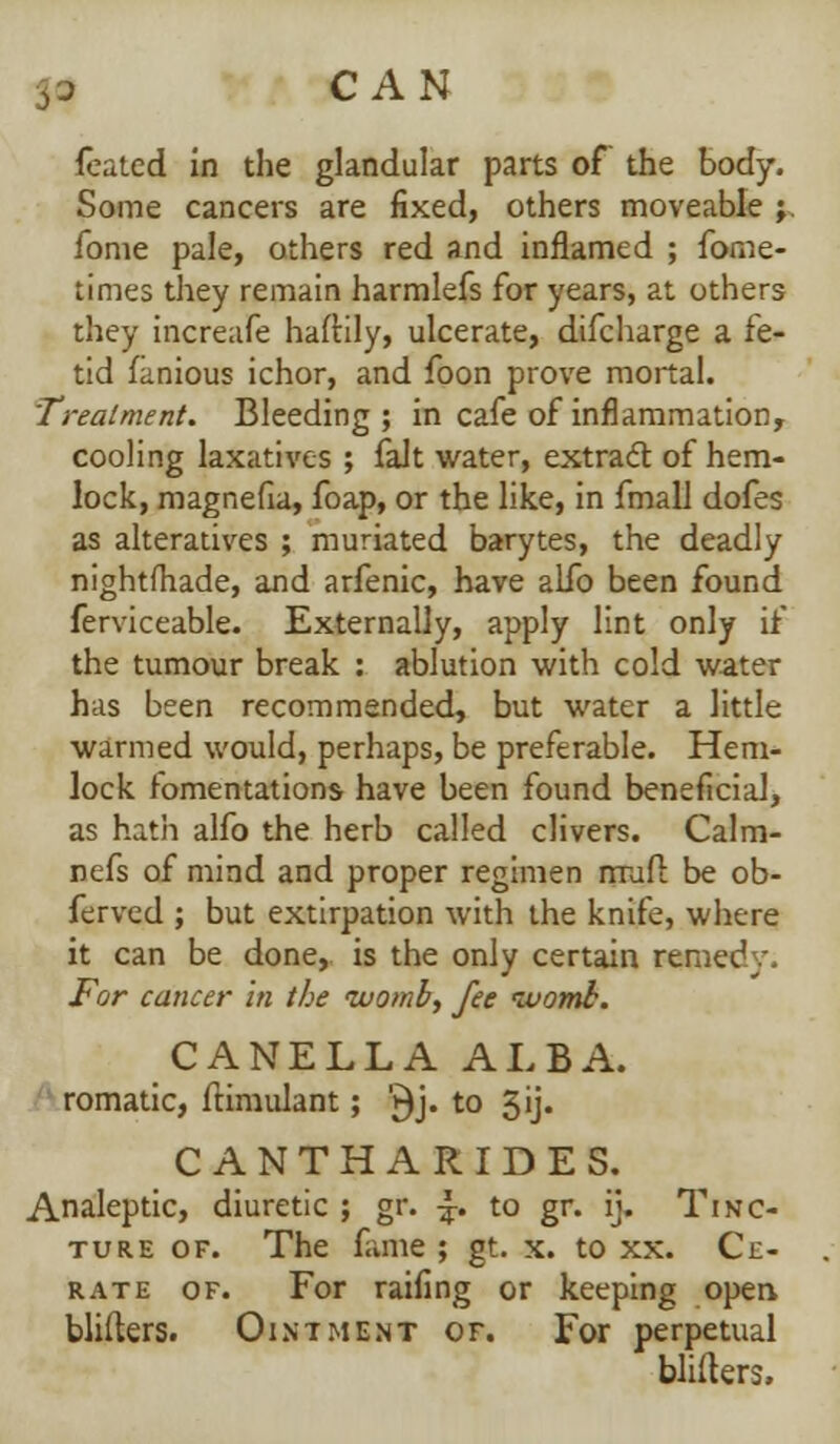 yj CAN foaled in the glandular parts of the body. Some cancers are fixed, others moveable ; fome pale, others red and inflamed ; fome- times they remain harmlefs for years, at others they increase haftily, ulcerate, difcharge a fe- tid fanious ichor, and foon prove mortal. Treatment. Bleeding ; in cafe of inflammation, cooling laxatives ; fait water, extract of hem- lock, magnefia, foap, or the like, in fmall dofes as alteratives ; muriated barytes, the deadly nightfhade, and arfenic, have alfo been found ferviceable. Externally, apply lint only if the tumour break : ablution with cold water has been recommended, but water a little warmed would, perhaps, be preferable. Hem- lock fomentations- have been found beneficial, as hath alfo the herb called clivers. Calm- nefs of mind and proper regimen mud be ob- ferved ; but extirpation with the knife, where it can be done, is the only certain remedy. For cancer in the womb, fee womb. CANELLA ALBA. romatic, flimulant; '►)> t0 5>> CANTHARIDES. Analeptic, diuretic ; gr. •£. to gr. ij. Tinc- ture of. The fame ; gt. x. to xx. Ce- rate of. For raifing or keeping open blifters. Ointment of. For perpetual blifters.
