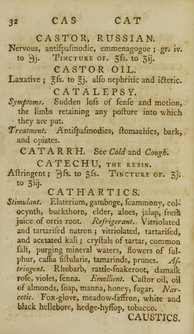 CASTOR, RUSSIAN. Nervous, antifpafmodic, emmenagogue ; gr. iv. to '^j. Tincture of. 5fs. to 3ij. CASTOR OIL. Laxative ; S[fs. to ^j. alfo nephritic and icteric. CATALEPSY. Symptoms. Sudden lofs of fenfe and motion, the limbs retaining any pofture into which they are put. treatment. Antiipafmodics, fromachics, bark,, and opiates. CATARR H. See Cold and Cough. CATECHU, THE RESIN. Aftringent; ^fs. to 5fs. Tincture of. 5j;. to 3iij. CATHARTICS. Stimulant. Elaterium, gamboge, fcammony, col- ocynth, buckthorn, elder, aloes, jalap, freili juice of orris root. Refrigerant.. Vitriolated and tartarifed natron ; vitriolated, tartarifed, and acetated kali; cryftals of tartar, common fait, purging mineral waters, flowers of ful- phur, caflia fiftularis, tamarinds, prunes. Af~ tringent. Rhubarb, rattle-fnakeroot, damalk rofe, violet, fenna. Emollient. Caftor oil, oil of almonds, foap, manna, honey, fugar. Nar- cotic. Fox-glove, meadow-fafFron, white and black hellebore, hedge-hyflbp, tobacco. CAUSTICS.