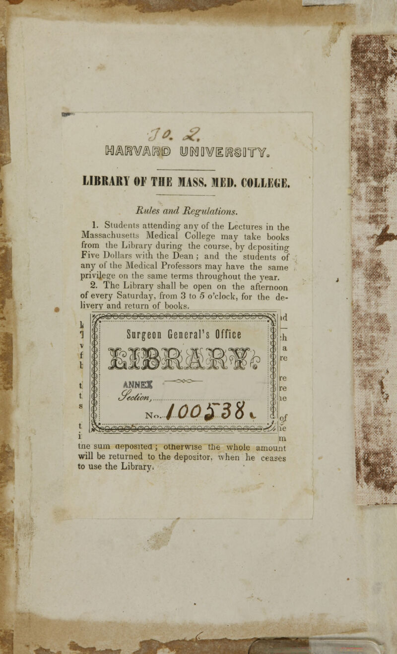 T*L .BiQTY. ■i LIBRARY OF THE MASS. MED. COLLEGE. Rules and Regulations. 1. Students attending any of the Lectures in the Massachusetts Medical College may take books from the Library during the course, by depositing Five Dollars with the Dean ; and the students of any of the Medical Professors may have the same privilege on the same terms throughout the year. 2. The Library shall be open on the afternoon of every Saturday, from 3 to 5 o'clock, for the de- livery and return of books. Surgeon General's Office IXL h a re c ,c .. °1 i m tne sum deposited ; otherwise the whole amount will be returned to the depositor, when he ceases to use the Library. MINES Sk No.. lapSBHy ■ b