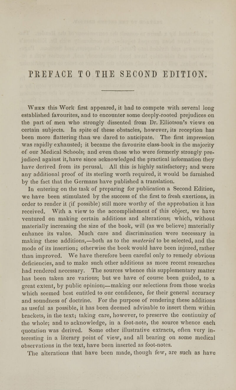 PREFACE TO THE SECOND EDITION. When this Work first appeared, it had to compete with several long established favourites, and to encounter some deeply-rooted prejudices on the part of men who strongly dissented from Dr. Elliotson's views on certain subjects. In spite of these obstacles, however, its reception has been more flattering than we dared to anticipate. The first impression was rapidly exhausted; it became the favourite class-book in the majority of our Medical Schools; and even those who were formerly strongly pre- judiced against it, have since acknowledged the practical information they have derived from its perusal. All this is highly satisfactory; and were any additional proof of its sterling worth required, it would be furnished by the fact that the Germans have published a translation. In entering on the task of preparing for publication a Second Edition, we have been stimulated by the success of the first to fresh exertions, in order to render it (if possible) still more worthy of the approbation it has received. With a view to the accomplishment of this object, we have ventured on making certain additions and alterations; which, without materially increasing the size of the book, will (as we believe) materially enhance its value. Much care and discrimination were necessary in making these additions,—both as to the materiel to be selected, and the mode of its insertion; otherwise the book would have been injured, rather than improved. We have therefore been careful only to remedy obvious deficiencies, and to make such other additions as more recent researches had rendered necessary. The sources whence this supplementary matter has been taken are various; but we have of course been guided, to a great extent, by public opinion;—making our selections from those works which seemed best entitled to our confidence, for their general accuracy and soundness of doctrine. For the purpose of rendering these additions as useful as possible, it has been deemed advisable to insert them within brackets, in the text; taking care, however, to preserve the continuity of the whole; and to acknowledge, in a foot-note, the source whence each quotation was derived. Some other illustrative extracts, often very in- teresting in a literary point of view, and all bearing on some medical observations in the text, have been inserted as foot-notes. The alterations that have been made, though few, are such as have