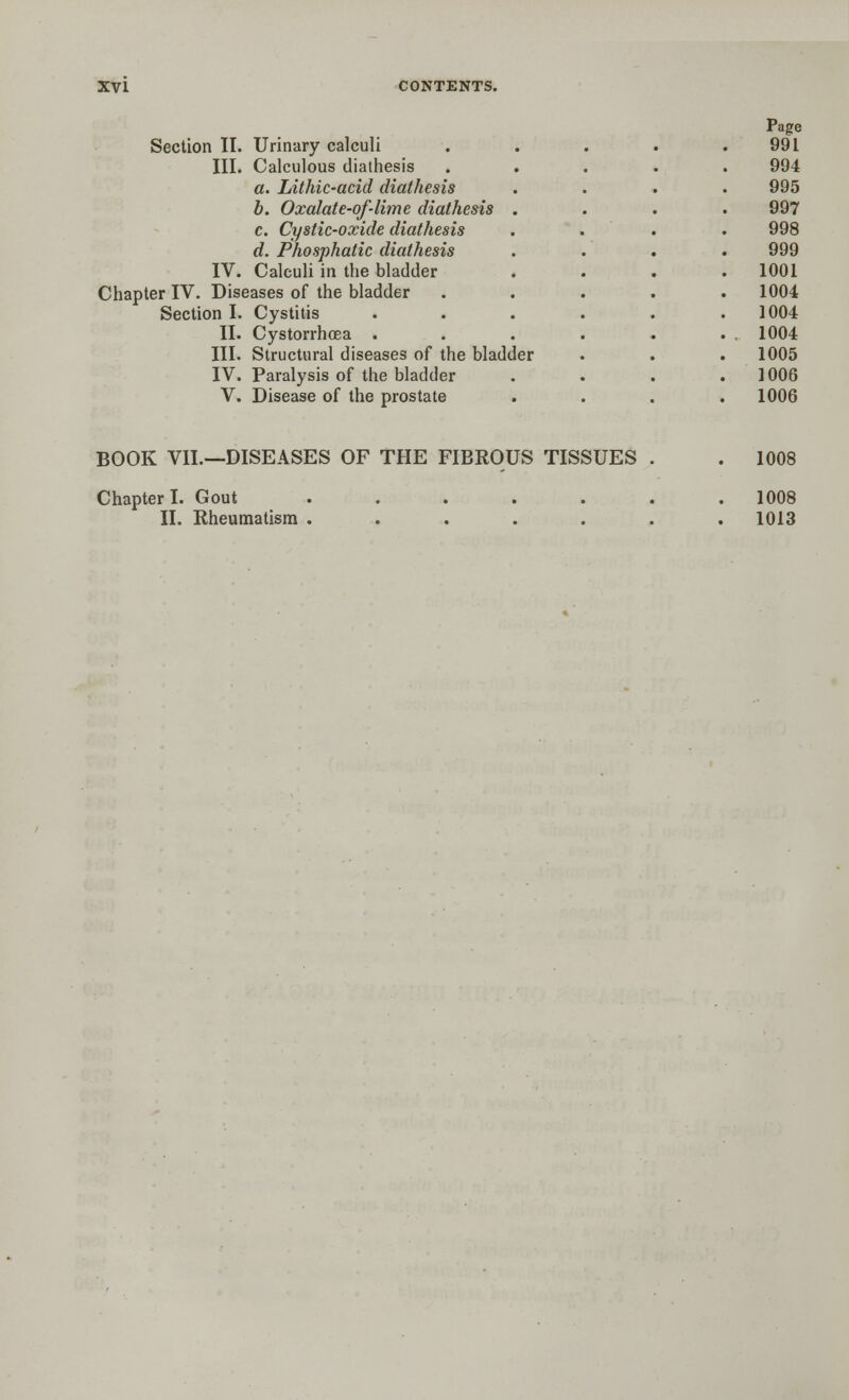 Page Section II. Urinary calculi . . . . .991 III. Calculous diathesis 994 a. Lithic-acid diathesis 995 b. Oxalate-of-lime diathesis . 997 c. Cystic-oxide diathesis 998 d. Phosphatic diathesis 999 IV. Calculi in the bladder . 1001 Chapter IV. Diseases of the bladder 1004 Section I. Cystitis .... 1004 II. Cystorrhoea .... . 1004 III. Structural diseases of the bladder 1005 IV. Paralysis of the bladder 1006 V. Disease of the prostate 1006 BOOK VII.—DISEASES OF THE FIBROUS TISSUES 1008 Chapter I. Gout II. Rheumatism . 1008 1013