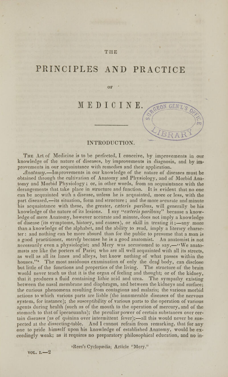 THE PRINCIPLES AND PRACTICE MEDICINE. £> INTRODUCTION. The Art of Medicine is to be perfected, I conceive, by improvements in our knowledge of the nature of diseases, by improvements in diagnosis, and by im- provements in our acquaintance with remedies and their application. Anatomy.—Improvements in our knowledge of the nature of diseases must be obtained through the cultivation of Anatomy and Physiology, and of Morbid Ana- tomy and Morbid Physiology ; or, in other words, from an acquaintance with the derangements that take place in structure and function. It is evident that no one can be acquainted with a disease, unless he is acquainted, more or less, with the part diseased,—its situation, form and structure; and the more accurate and minute his acquaintance with these, the greater, coeteris paribus, will generally be his knowledge of the nature of its lesions. I say cxteris paribus; because a know- ledge of mere Anatomy, however accurate and minute, does not imply a knowledge of disease (its symptoms, history, and causes), or skill in treating it;—any more than a knowledge of the alphabet, and the ability to read, imply a literary charac- ter: and nothing can be more absurd than for the public to presume that a man is a good practitioner, merely because he is a good anatomist. An anatomist is not necessarily even a physiologist; and Mery was accustomed to say,—We anato- mists are like the porters of Paris; who are all well acquainted with all its streets, as well as all its lanes and alleys, but know nothing of what passes within the houses.3 The most assiduous examination of only the dead body, can disclose but little of the functions and properties of the living. The structure of the brain would never teach us that it is the organ of feeling and thought; or of the kidney, that it produces a fluid containing lilhic acid and urea. The sympathy existing between the nasal membrane and diaphragm, and between the kidneys and surface; the curious phenomena resulting from contagions and malaria; the various morbid actions to which various parts are liable (the innumerable diseases of the nervous system, for instance); the susceptibility of various parts to the operation of various agents during health (such as of the mouth to the operation of mercury, and of the stomach to that of ipecacuanha); the peculiar power of certain substances over cer- tain diseases (as of quinina over intermittent fever);—all this would never be sus- pected at the dissecting-table. And I cannot refrain from remarking, that for any one to pride himself upon his knowledge of established Anatomy, would be ex- ceedingly weak; as it requires no preparatory philosophical education, and no in- >Rees's Cyclopaedia; Article Mery. VOL. I.—2