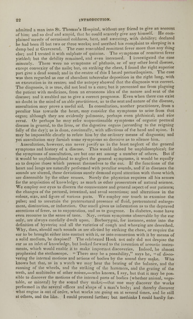 admitted a man into St. Thomas's Hospital, withoutany friend to give an account of him; and so deaf and stupid, that he could scarcely give any himself. He com- plained merelv of occasional coldness, heat, and sweating, with debility; declared he had been ill but two or three weeks; and ascribed his complaint to sleeping in a damp bed at Gravesend. The case resembled remittent fever more than any thing else; and I treated it with sulphate of quinine. The symptoms of remittent fever yielded; but the debility remained, and even increased. I investigated the case minutely. There were no symptoms of phthisis, or of any other local disease, except convexity of the nails; but, on striking the chest, I found the right superior part give a dead sound; and in the centre of this I heard pectoriloquism. The case was then regarded as one of abundant tubercular deposition in the right lung, with an excavation in its centre; and the autopsy showed that the diagnosis was correct. The diagnosis, it is true, did not lead to a cure; but it prevented me from plaguing the patient with medicines, from an erroneous idea of the nature and seat of the disease; and it enabled me to give a correct prognosis. Even when there can exist no doubt in the mind of an able practitioner, as to the seat and nature of the disease, auscultation may prove a useful aid. In consultation, another practitioner, from a peculiar bias towards the heart, may consider the symptoms to arise from that organ; although they are evidently pulmonic, perhaps even phthisical; and vice versa. Or perhaps he may refer unquestionable symptoms of organic pectoial disease in general, to the liver, or the digestive organs (according to the reigning folly of the day); as is done, continually, with affections of the head and spine. It may be impossible clearly to refute him by the ordinary means of diagnosis; and yet auscultation may furnish some symptoms so decisive as to silence him. Auscultation, however, can never justify us in the least neglect of the general symptoms and history of a disease. This would indeed be unphilosophical; for the symptoms of auscultation, are but one set among a number of others. But if it would be unphilosophical to neglect the general symptoms, it would be equally so to despise those which present themselves to the ear. If the functions of the heart and lungs are naturally performed with peculiar sounds, and if in diseases the sounds are altered, these deviations surely demand equal attention with those which are discernible by the other senses. Surely the physician requires all his senses for the acquisition of knowledge; as much as other prosecutors of natural science. We employ our eyes to discern the countenance and general aspect of our patients; the changes of the pectoral, intestinal, and renal secretions; and alterations in the colour, size, and figure of various parts. We employ our touch to examine the pulse; and to ascertain the preternatural presence of fluid, preternatural enlarge- ment, diminution, or induration. Our smell gives us information as to the depraved secretions of fever, as to suppuration, and as to gangrene. In diabetes, some have even recourse to the sense of taste. Nay, certain symptoms observable by the ear only, are always carefully dwelt upon. Borborygmi, for instance, enter into the definition of hysteria; and all the varieties of cough and wheezing are described. Why, then, should such sounds as are elicited by striking the chest, or require the ear to be brought either into contact with it, or into connection with it by means of a solid medium, be despised? The celebrated Hook not only did not despise the ear as an inlet of knowledge, but looked forward to the invention of acoustic instru- ments, which would enable it to make important discoveries. Indeed, he almost prophesied the stethoscope.  There may be a possibility, says he, of disco- vering the internal motions and actions of bodies by the sound they make. Who knows but that, as in a watch we may hear the beating of the balance, and the running of the wheels, and the striking of the hammers, and the grating of the teeth, and multitudes of other noises,—who knows, I say, but that it may he pos- sible to discover the motions of the internal parts of bodies (whether animal, vege- table, or mineral) by the sound they make;—that one may discover the works performed in the several offices and shops of a man's body; and thereby discover what engine is out of order, what works are going on at several times, and lie still at others, and the like. I could proceed further; but methinks I could hardly for-