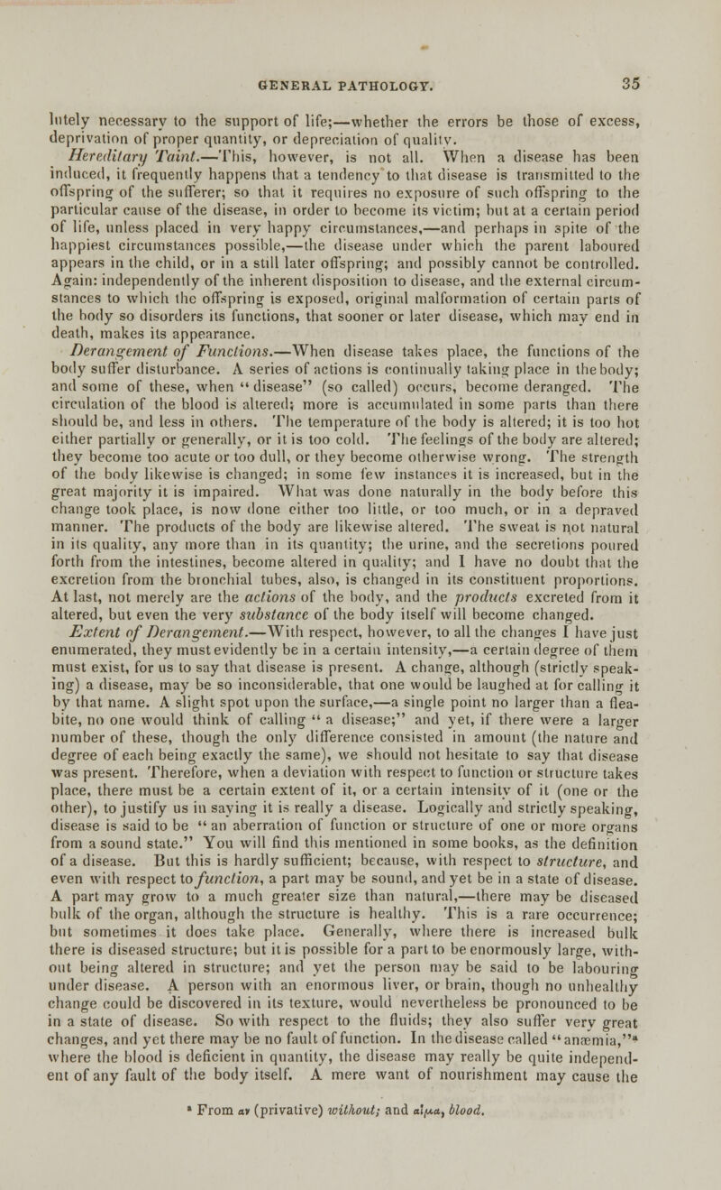 lntely necessary to the support of life;—whether the errors be those of excess, deprivation of proper quantity, or depreciation of quality. Heredi/ary Taint.—This, however, is not all. When a disease has been induced, it frequently happens that a tendency to that disease is transmitted to the offspring of the sufferer; so that it requires no exposure of such offspring to the particular cause of the disease, in order to become its victim; but at a certain period of life, unless placed in very happy circumstances,—and perhaps in spite of the happiest circumstances possible,—the disease under which the parent laboured appears in the child, or in a stdl later offspring; and possibly cannot be controlled. Again: independently of the inherent disposition to disease, and the external circum- stances to which the offspring is exposed, original malformation of certain parts of the body so disorders its functions, that sooner or later disease, which may end in death, makes its appearance. Derangement of Functions.—When disease takes place, the functions of the body suffer disturbance. A series of actions is continually taking place in the body; and some of these, when  disease (so called) occurs, become deranged. The circulation of the blood is altered; more is accumulated in some parts than there should be, and less in others. The temperature of the body is altered; it is too hot either partially or generally, or it is too cold. The feelings of the body are altered; they become too acute or too dull, or they become otherwise wrong. The strength of the body likewise is changed; in some few instances it is increased, but in the great majority it is impaired. What was done naturally in the body before this change took place, is now done either too little, or too much, or in a depraved manner. The products of the body are likewise altered. The sweat is not natural in its quality, any more than in its quantity; the urine, and the secretions poured forth from the intestines, become altered in quality; and I have no doubt that the excretion from the bronchial tubes, also, is changed in its constituent proportions. At last, not merely are the actions of the body, and the products excreted from it altered, but even the very substance of the body itself will become changed. Extent of Derangement.—With respect, however, to all the changes I have just enumerated, they must evidently be in a certain intensity,—a certain degree of them must exist, for us to say that disease is present. A change, although (strictly speak- ing) a disease, may be so inconsiderable, that one would be laughed at for calling it by that name. A slight spot upon the surface,—a single point no larger than a flea- bite, no one would think of calling  a disease; and yet, if there were a larger number of these, though the only difference consisted in amount (the nature and degree of each being exactly the same), we should not hesitate to say that disease was present. Therefore, when a deviation with respect to function or structure takes place, there must be a certain extent of it, or a certain intensity of it (one or the other), to justify us in saying it is really a disease. Logically and strictly speaking, disease is said to be  an aberration of function or structure of one or more organs from a sound state. You will find this mentioned in some books, as the definition of a disease. But this is hardly sufficient; because, with respect to structure, and even with respect to function, a part may be sound, and yet be in a state of disease. A part may grow to a much greater size than natural,—there may be diseased bulk of the organ, although the structure is healthy. This is a rare occurrence; but sometimes it does take place. Generally, where there is increased bulk there is diseased structure; but it is possible for a part to be enormously large, with- out being altered in structure; and yet the person may be said to be labouring under disease. A person with an enormous liver, or brain, though no unhealthy change could be discovered in its texture, would nevertheless be pronounced to be in a state of disease. So with respect to the fluids; they also suffer very great changes, and yet there may be no fault of function. In the disease called an<emia, where the blood is deficient in quantity, the disease may really be quite independ- ent of any fault of the body itself. A mere want of nourishment may cause the * From av (privative) without; and alpa, blood.