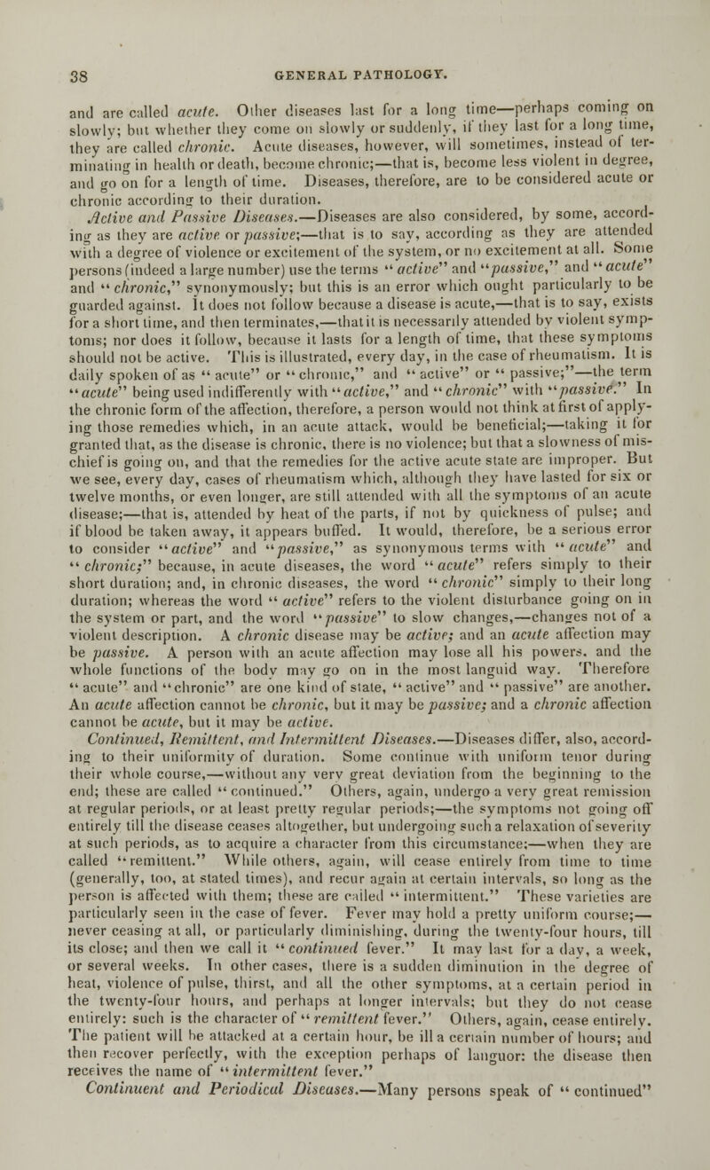 and are called acute. Oiher diseases last for a long time—perhaps coming on slowly; but whether they come on slowly or suddenly, if they last for a long time, they are called chronic. Acute diseases, however, will sometimes, instead of ter- minating in health or death, become chronic;—that is, become less violent in degree, and go on for a length of time. Diseases, therefore, are to be considered acute or chronic according to their duration. Active and Passive Diseases.—Diseases are also considered, by some, accord- ing as they are active or passive;—that is to say, according as they are attended with a degree of violence or excitement of the system, or no excitement at all. Some persons (indeed a large number) use the terms '« active and passive, and  acute and chronic synonymously; but this is an error which ought particularly to be guarded against. It does not follow because a disease is acute,—that is to say, exists for a short time, and then terminates,—that it is necessarily attended by violent symp- toms; nor does it follow, because it lasts for a length of time, that these symptoms should not be active. This is illustrated, every day, in the case of rheumatism. It is daily spoken of as  acute or  chronic, and  active or  passive;—the term acute being used indifferently with active and  chronic with passive. In the chronic form of the affection, therefore, a person would not think at first of apply- ing those remedies which, in an acute attack, would be beneficial;—taking it for granted that, as the disease is chronic, there is no violence; but that a slowness of mis- chief is going on, and that the remedies for the active acute state are improper. But we see, every day, cases of rheumatism which, although they have lasted for six or twelve months, or even longer, are still attended with all the symptoms of an acute disease;—that is, attended by heat of the parts, if not by quickness of pulse; and if blood be taken away, it appears buffed. It would, therefore, be a serious error to consider active and passive as synonymous terms with acute and  chronic; because, in acute diseases, the word  acute refers simply to their short duration; and, in chronic diseases, the word  chronic simply to their long duration; whereas the word  active refers to the violent disturbance going on in the system or part, and the word passive to slow changes,—changes not of a violent description. A chronic disease may be active; and an acute affection may be passive. A person with an acute affection may lose all his powers, and the whole functions of the bodv may go on in the most languid way. Therefore  acute and  chronic are one kind of state,  active and  passive are another. An acute affection cannot be chronic, but it may be passive; and a chronic affection cannot be acute, but it may be active. Continued, Remittent, and Intermittent Diseases.—Diseases differ, also, accord- ing to their uniformity of duration. Some continue with uniform tenor during their whole course,—without any very great deviation from the beginning to the end; these are called  continued. Others, again, undergo a very great remission at regular periods, or at least pretty regular periods;—the symptoms not going off entirely till the disease ceases altogether, but undergoing such a relaxation of severity at such periods, as to acquire a character from this circumstance;—when they are called ''remittent. While others, again, will cease entirely from time to time (generally, too, at stated times), and recur again at certain intervals, so long as the person is affected with them; these are called  intermittent. These varieties are particularly seen in the case of fever. Fever may hold a pretty uniform course;— never ceasing at all, or particularly diminishing, during the twenty-four hours, till its close; anil then we call it continued fever. It mav last for a dav, a week, or several weeks. In other cases, there is a sudden diminution in the degree of heat, violence of pulse, thirst, and all the other symptoms, at a certain period in the twenty-four hours, and perhaps at longer intervals; but they do not cease entirely: such is the character of  remittent fever. Others, again, cease entirely. The patient will be attacked at a certain hour, be ill a certain number of hours; and then recover perfectly, with the exception perhaps of languor: the disease then receives the name of intermittent fever. Continuent and Periodical Diseases.—Many persons speak of  continued