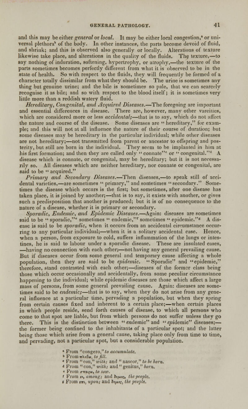 and this may be either general or local. It may be either local congestion, or uni- versal plethora of the body. In other instances, the parts become devoid of fluid, and shrink; and this is observed also generally or locally. Alterations of texture likewise take place, and alterations in the quality of the fluids. The texture,—to say nothing of induration, softening, hypertrophy, or atrophy,—the texture of the parts sometimes becomes perfectly different from what it is observed to be in the state of health. So with respect to the fluids, they will frequently be formed of a character totally dissimilar from what they should be. The urine is sometimes any thing but genuine urine; and the bile is sometimes so pale, that we can scarcely recognise it as bile; and so with respect to the blood itself; it is sometimes very little more than a reddish watery fluid. Hereditary, Congenital, and Acquired Diseases.—The foregoing are important and essential differences in disease. There are, however, many other vareiiies, which are considered more or less accidental;—that is to say, which do not affect the nature and course of the disease. Some diseases are  hereditary, for exam- ple; and this will not at all influence the nature of their course of duration; but some diseases may be hereditary in the particular individual; while other diseases are not hereditary;—not transmitted from parent or ancestor to offspring and pos- terity, but still are born in the individual. They seem to be implanted in him at his first formation; and then they are called only  connate0 or  congenital.d A disease which is connate, or congenital, may be hereditary; but it is not necessa- rily so. All diseases which are neither hereditary, nor connate or congenital, are said to be  acquired. Primary and Secondary Diseases.—Then diseases,—to speak still of acci- dental varieties,—are sometimes  primary, and sometimes secondary. Some- times the disease which occurs is the first; but sometimes, after one disease has taken place, it is joined by another;—that is to sa)T, it exists with another, or gives such a predisposition that another is produced; but it is of no consequence to the nature of a disease, whether it is primary or secondary. Sporadic, Endemic, and Epidemic Diseases.—.Again: diseases are sometimes said to be  sporadic,6 sometimes  endemic,f sometimes  epidemic.5 A dis- ease is said to be sporadic, when it occurs from an accidental circumstance occur- ring to any particular individual;—when it is a solitary accidental case. Hence, when a person, from exposure to cold, suffers inflammation of the lungs or intes- tines, he is said to labour under a sporadic disease. These are insulated cases, —having no connection with each other;—not having any general prevailing cause. But if diseases occur from some general and temporary cause affecting a whole population, then they are said to be epidemic. Sporadic and epidemic, therefore, stand contrasted with each other;—diseases of the former class being those which occur occasionally and accidentally, from some peculiar circumstance happening to the individual; while epidemic diseases are those which affect a large mass of persons, from some general prevailing cause. Again: diseases are some- times said to be endemic;—that is to say, when they do not arise from any gene- ral influence at a particular time, pervading a population, but when they spring from certain causes fixed and inherent to a certain place;—when certain places in which people reside, send forth causes of disease, to which all persons who come to that spot are liable, but from which peisons do not suffer unless they go there. This is the distinction between  endemic and  epidemic diseases;— the former being confined to the inhabitants of a particular spot; and the latter being those which arise from a general cause, taking place only from time to time, and pervading, not a particular spot, but a considerable population. 1 From congero,^ accumulate. b Fromwx»Sa>, to Jill. « From con, with; and  nascor, to be bom. & From con, with; and  genitus, born. e From a-wjifUD, to sov). t From iv, among; and Jhjusc, the people. i From tm, upon; and &»/<*o?, the people.