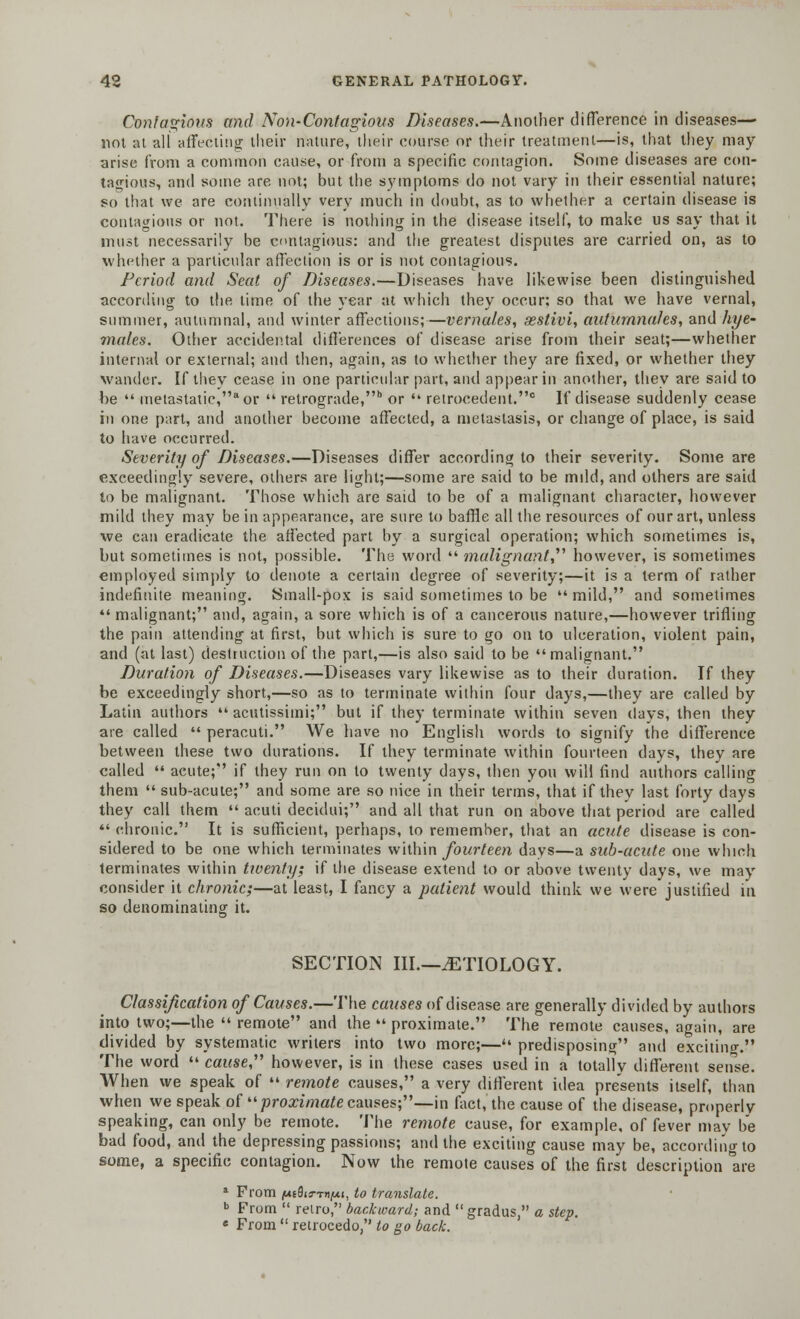 Contagious and Non-Contagious Diseases.—Another difference in diseases— not at all affecting their nature, their course or their treatment—is, that they may- arise from a common cause, or from a specific contagion. Some diseases are con- tagious, and some are not; but the symptoms do not vary in their essential nature; so that we are continually very much in doubt, as to whether a certain disease is contagions or not. There is nothing in the disease itself, to make us say that it must necessarily be contagious: and the greatest disputes are carried on, as to whether a particular affection is or is not contagious. Period and Seat of Diseases.—Diseases have likewise been distinguished according to the lime of the year at which they occur; so that we have vernal, summer, autumnal, and winter affections;—vernales, aestivi, auturnna/es, and hye- males. Other accidental differences of disease arise from their seat;—whether internal or external; and then, again, as to whether they are fixed, or whether they wander. If they cease in one particular part, and appear in another, they are said to be  metastatic, or  retrograde,b or  retrocedent.0 If disease suddenly cease hi one part, and another become affected, a metastasis, or change of place, is said to have occurred. Severity of Diseases.—Diseases differ according to their severity. Some are exceedingly severe, others are light;—some are said to be mdd, and others are said to be malignant. Those which are said to be of a malignant character, however mild they may be in appearance, are sure to baffle all the resources of our art, unless we can eradicate the affected part by a surgical operation; which sometimes is, but sometimes is not, possible. The word  malignant, however, is sometimes employed simply to denote a certain degree of severity;—it is a term of rather indefinite meaning. Small-pox is said sometimes to be  mild, and sometimes  malignant; and, again, a sore which is of a cancerous nature,—however trifling the pain attending at first, but which is sure to go on to ulceration, violent pain, and (at last) destruction of the part,—is also said to be malignant. Duration of Diseases.—Diseases vary likewise as to their duration. If they be exceedingly short,—so as to terminate within four days,—they are called by Latin authors  acutissimi; but if they terminate within seven days, then they are called  peracuti. We have no English words to signify the difference between these two durations. If they terminate within fourteen days, they are called  acute; if they run on to twenty days, then you will find authors calling them  sub-acute; and some are so nice in their terms, that if they last forty days they call them  acuti decidui; and all that run on above that period are called «' chronic. It is sufficient, perhaps, to remember, that an acute disease is con- sidered to be one which terminates within fourteen days—a sub-acute one which terminates within twenty; if the disease extend to or above twenty days, we may consider it chronic;—at least, I fancy a patient would think we were justified in so denominating it. SECTION III.—.ETIOLOGY. Classification of Causes.—The causes of disease are generally divided by authors into two;—the  remote and the  proximate. The remote causes, again, are divided by systematic writers into two more;— predisposing and excitim*-. The word  cause however, is in these cases used in a totally different sense. When we speak of  remote causes, a very different idea presents itself, than when we speak of '■'■proximate causes;—in fact, the cause of the disease, properly speaking, can only be remote. The remote cause, for example, of fever may be bad food, and the depressing passions; and the exciting cause may be, according to some, a specific contagion. Now the remote causes of the first description are 1 From jKEflia-TM/ut, to translate. » From  reiro, backward; and gradus, a step. e From  retrocedo, to go back.