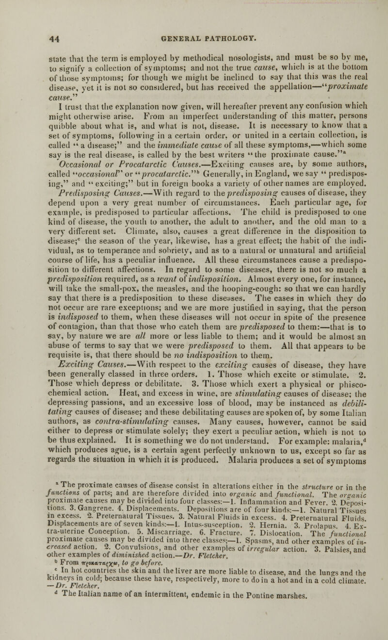 state that the term is employed by methodical nosologists, and must be so by me, to signify a collection of symptoms; and not the true cause, which is at the bottom of those symptoms; for though we might be inclined to say that this was the real disease, yet it is not so considered, but has received the appellation—proximate cause. I trust that the explanation now given, will hereafter prevent any confusion which might otherwise arise. From an imperfect understanding of this matter, persons quibble about what is, and what is not, disease. It is necessary to know tbat a set of symptoms, following in a certain order, or united in a certain collection, is called  a disease; and the immediate cause of all these symptoms,—which some say is the real disease, is called by the best writers the proximate cause.8 Occasional or Procatarctic Causes.—Exciting causes are, by some authors, called occasional or wprocatarctic b Generally, in England, we say  predispos- ing, and exciting; but in foreign books a variety of other names are employed. Predisposing Causes.—With regard to the predisposing causes of disease, they depend upon a very great number of circumstances. Each particular age, for example, is predisposed to particular affections. The child is predisposed to one kind of disease, the youth to another, the adult to another, and the old man to a very different set. Climate, also, causes a great difference in the disposition to disease;0 the season of the year, likewise, has a great effect; the habit of the indi- vidual, as to temperance and sobriety, and as to a natural or unnatural and artificial course of life, has a peculiar influence. All these circumstances cause a predispo- sition to different affections. In regard to some diseases, there is not so much a predisposition required, as a want of indisposition. Almost every one, for instance, will take the small-pox, the measles, and the hooping-cough: so that we can hardly say that there is a predisposition to these diseases. The cases in which they do not occur are rare exceptions; and we are more justified in saying, that the person is indisposed to them, when these diseases will not occur in spite of the presence of contagion, than that those who catch them are predisposed to them:—that is to say, by nature we are all more or less liable to them; and it would be almost an abuse of terms to say that we were predisposed to them. All that appears to be requisite is, that there should be no indisposition to them. Exciting Causes.—With respect to the exciting causes of disease, they have been generally classed in three orders. 1. Those which excite or stimulate. 2. Those which depress or debilitate. 3. Those which exert a physical or phisco- chemical action. Heat, and excess in wine, are stimulating causes of disease; the depressing passions, and an excessive loss of blood, may be instanced as debili- tating causes of disease; and these debilitating causes are spoken of, by some Italian authors, as contra-stimulating causes. Many causes, however, cannot be said either to depress or stimulate solely; they exert a peculiar action, which is not to be thus explained. It is something we do not understand. For example: malaiia/ which produces ague, is a certain agent perfectly unknown to us, except so far as regards the situation in which it is produced. Malaria produces a set of symptoms The proximate causes of disease consist in alterations either in the structure or in the functions of parts; and are therefore divided into organic and functional. The organic proximate causes may be divided into four classes:—1. Inflammation and Fever. 2. Deposi- tions. 3. Gangrene. 4. Displacements. Depositions are of four kinds:—1. Natural Tissues in excess. 2. Preternatural Tissues. 3. Natural Fluids in excess. 4. Preternatural Fluids. Displacements are of seven kinds:—1. Intus-susception. 2. Hernia. 3. Prolapus 4 Ex- tra-uterine Conception. 5. Miscarriage. 6. Fracture. 7. Dislocation. The functional proximate causes may be divided into three classes;—1. Spasms, and other examples oi in- creased action. 2. Convulsions, and other examples of irregular action. 3. Palsies and other examples of diminished action.—Dr. Fletcher. b From wfoxftTa^*), to go before. « In hot countries the skin and the liver are more liable to disease, and the lungs and the kidneys in cold; because these have, respectively, more to do in a hot and in a cold climate — Dr. Fletcher. * The Italian name of an intermittent, endemic in the Pontine marshes.