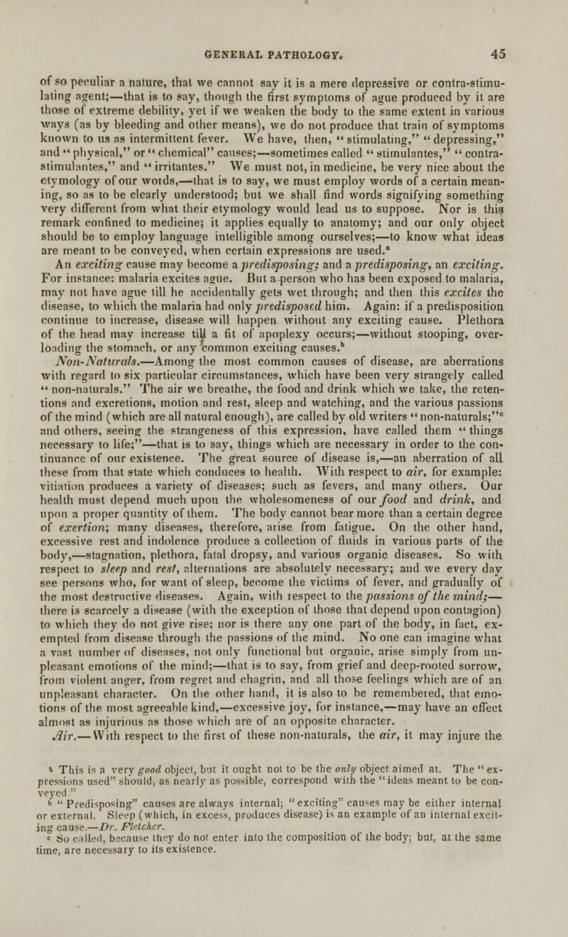 of so peculiar a nature, that we cannot say it is a mere depressive or contra-stimu- lating agent;—that is to say, though the first symptoms of ague produced by it are those of extreme debility, yet if we weaken the body to the same extent in various ways (as by bleeding and other means), we do not produce that train of symptoms known to us as intermittent fever. We have, then,  stimulating,  depressing, and  physical, or  chemical causes;—sometimes called  stimulantes,  contra- stimulantes, and  irritantes. We must not, in medicine, be very nice about the etymology of our wotds,—that is to say, we must employ words of a certain mean- ing, so as to be clearly understood; but we shall find words signifying something very different from what their etymology would lead us to suppose. Nor is this remark confined to medicine; it applies equally to anatomy; and our only object should be to employ language intelligible among ourselves;—to know what ideas are meant to be conveyed, when certain expressions are used.a An exciting cause may become a predisposing; and a predisposing, an exciting. For instance: malaria excites ague. But a person who has been exposed to malaria, may not have ague till he accidentally gets wet through; and then this excites the disease, to which the malaria had only predisposed him. Again: if a predisposition continue to increase, disease will happen without any exciting cause. Plethora of the head may increase till a fit of apoplexy occurs;—without stooping, over- loading the stomach, or any common exciting causes.'' Non-Naturals.—Among the most common causes of disease, are aberrations with regard to six particular circumstances, which have been very strangely called  non-naturals. The air we breathe, the food and drink which we take, the reten- tions and excretions, motion and rest, sleep and watching, and the various passions of the mind (which are all natural enough), are called by old writers non-naturals;e and others, seeing the strangeness of this expression, have called them  things necessary to life;—that is to say, things which are necessary in order to the con- tinuance of our existence. The great source of disease is,—an aberration of all these from that state which conduces to health. With respect to air, for example: vitiation produces a variety of diseases; such as fevers, and many others. Our health must depend much upon the wholesomeness of our food and drink, and upon a proper quantity of them. The body cannot bear more than a certain degree of exertion; many diseases, therefore, arise from fatigue. On the other hand, excessive rest and indolence produce a collection of fluids in various parts of the body,—stagnation, plethora, fatal dropsy, and various organic diseases. So with respect to sleep and rest, alternations are absolutely necessary; and we every day see persons who, for want of sleep, become the victims of fever, and gradually of the most destructive diseases. Again, with respect to the passions of the mind;— there is scarcely a disease (with the exception of those that depend upon contagion) to which they do not give rise; nor is there any one part of the body, in fact, ex- empted from disease through the passions of the mind. No one can imagine what a vast number of diseases, not only functional but organic, arise simply from un- pleasant emotions of the mind;—that is to say, from grief and deep-rooted sorrow, from violent anger, from regret and chagrin, and all those feelings which are of an unpleasant character. On the other hand, it is also to be remembered, that emo- tions of the most agreeable kind,—excessive joy, for instance,—may have an effect almost as injurious as those which are of an opposite character. jJir.— With respect to the first of these non-naturals, the air, it may injure the * This is a very good object, but it ought not to be the only object aimed at. The  ex- pressions used should, as nearly as possible, correspond with the ideas meant to be con- veyed . b Predisposing causes are always internal;  exciting causes may be either internal or external. Sleep (which, in excess, produces disease) is an example of an internal excit- ing cause.—Dr. Fletcher. c 80 called, because they do not enter into the composition of the body; but, at the same time, are necessary to its existence.