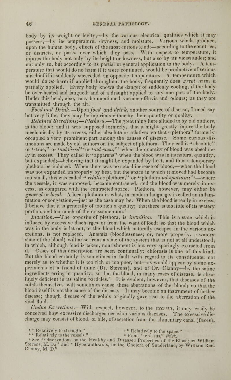 body by its weight or levity,—by the various electrical qualities which it may possess,—by its temperature, dryness, and moisture. Various winds produce, upon the human body, effects of the most curious kind;—according to the countries, or districts, nr parts, over which they pass. With respect to temperature, it injures the body not only by its height or lowness, but also by its vicissitudes; and not only so, but according to its partial or general application to the body. A tem- perature that would do no harm if it were continued, would be productive of serious mischief if it suddenly succeeded an opposite temperature. A temperature which would do no harm if applied throughout the body, frequently does great harm if partially applied. Every body knows the danger of suddenly cooling, if the body be over-heated and fatigued; and of a draught applied to any one part of the body. Under this head, also, may be mentioned various effluvia and odours; as they are transmitted through the air. Food and Drink.—Upon food and drink, another source of disease, I need say but very little; they may be injurious either by their quantity or quality. Retained Secretions;—Plethora.—The great thing here alluded to by old authors, is the blood; and it was supposed formerly, that it might greatly injure the body mechanically by its excess, either absolute or relative: so that plethora formerly occupied a very prominent part among the causes of disease. Some curious dis- tinctions are made by old authors on the subject of plethora. They call it absolute or true, or ad vires'''* or ad vasa,,,b when the quantity of blood was absolute- ly in excess. They called itapparens when the blood was in its natural quantity, but expanded;—believing that it might be expanded by heat, and thus a temporary plethora be induced. When there was no actual increase of blood,—when the blood was not expanded improperly by heat, but the space in which it moved had become too small, this was called  relative plethora, or plethora ad spatium;,,c—where the vessels, it was supposed, became contracted, and the blood was merely in ex- cess, as compared with the contracted space. Plethora, however, may either be general or local. A local plethora is what, in modern language, is called an inflam- mation or congestion,—just as the case may be. When the blood is really in excess, I believe that it is generally of too rich a quality; that there is too little of its watery portion, and too much of the crassamentum.d Inanition.—The opposite of plethora, is inanition. This is a state which is induced by excessive discharges, or from the want of food; so that the blood which was in the body is let out, or the blood which naturally escapes in the various ex- cretions, is not replaced. Ana3mia (bloodlessness; or, more properly, a watery state of the blood) will arise from a state of the system that is not at all understood; in which, although food is taken, nourishment is but very sparingly extracted from it. Cases of this description are seen continually: chlorosis is one of this kind. But the blood certainly is sometimes in fault with regard to its constituents; not merely as to whether it is too rich or too poor, but—as would appear by some ex- periments of a friend of mine (Dr. Stevens), and of Dr. Clanny—by the saline ingredients erring in quantity; so that the blood, in many cases of disease, is abso- lutely deficient in its saline particles.e It is evident, however, that diseases of the solkls themselves will sometimes cause these aberrations of the blood; so that the blood itself is not the cause of the disease. It may become an instrument of farther disease; though disease of the solids originally gave rise to the aberration of the vital fluid. Undue Excretions.—With respect, however, to the excreta, it may easily be conceived how excessive discharges occasion various diseases. The excessive dis- charge may consist of blood, of bile, of secretion from the alimentary canal (faeces), »  Relatively to strength. c » Relatively to the space. b  Relatively to the vessels. d From  crassus, thick. e See  Observations on the Healthy and Diseased Properties 'of the Blood; by William Stevens, M.D.;:' and  Hyperanthraxis, or the Cholera of Sunderland: by William Reid Clanny, M. D.