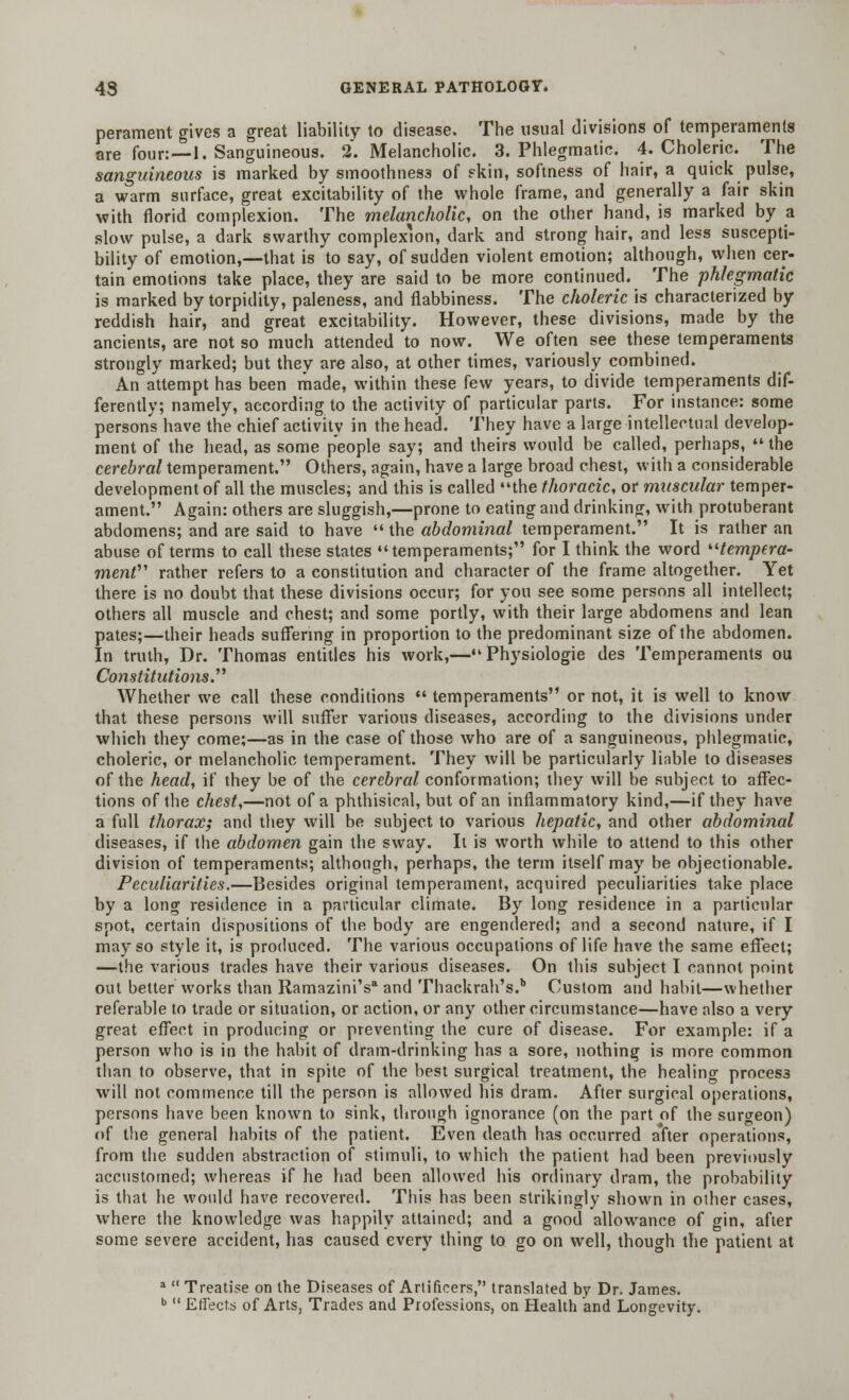 perament gives a great liability to disease. The usual divisions of temperaments are four:—l. Sanguineous. 2. Melancholic. 3. Phlegmatic. 4. Choleric. The sanguineous is marked by smoothness of skin, softness of hair, a quick pulse, a warm surface, great excitability of the whole frame, and generally a fair skin with florid complexion. The melancholic, on the other hand, is marked by a slow pulse, a dark swarthy complexion, dark and strong hair, and less suscepti- bility of emotion,—that is to say, of sudden violent emotion; although, when cer- tain emotions take place, they are said to be more continued. The phlegmatic is marked by torpidity, paleness, and flabbiness. The choleric is characterized by reddish hair, and great excitability. However, these divisions, made by the ancients, are not so much attended to now. We often see these temperaments strongly marked; but they are also, at other times, variously combined. An attempt has been made, within these few years, to divide temperaments dif- ferently; namely, according to the activity of particular parts. For instance: some persons have the chief activity in the head. They have a large intellectual develop- ment of the head, as some people say; and theirs would be called, perhaps,  the cerebral temperament. Others, again, have a large broad chest, with a considerable development of all the muscles; and this is called the thoracic, or muscular temper- ament. Again: others are sluggish,—prone to eating and drinking, with protuberant abdomens; and are said to have  the abdominal temperament. It is rather an abuse of terms to call these states temperaments; for I think the word '■'■tempera- ment' rather refers to a constitution and character of the frame altogether. Yet there is no doubt that these divisions occur; for you see some persons all intellect; others all muscle and chest; and some portly, with their large abdomens and lean pates;—their heads suffering in proportion to the predominant size of the abdomen. In truth, Dr. Thomas entitles his work,—Physiologie des Temperaments ou Constitutions Whether we call these conditions  temperaments or not, it is well to know that these persons will suffer various diseases, according to the divisions under which they come;—as in the case of those who are of a sanguineous, phlegmatic, choleric, or melancholic temperament. They will be particularly liable to diseases of the head, if they be of the cerebral conformation; they will be subject to affec- tions of the chest,—not of a phthisical, but of an inflammatory kind,—if they have a full thorax; and they will be subject to various hepatic, and other abdominal diseases, if the abdomen gain the sway. It is worth while to attend to this other division of temperaments; although, perhaps, the term itself may be objectionable. Peculiarities.—Besides original temperament, acquired peculiarities take place by a long residence in a particular climate. By long residence in a particular spot, certain dispositions of the body are engendered; and a second nature, if I may so style it, is produced. The various occupations of life have the same effect; —the various trades have their various diseases. On this subject I cannot point out better works than Ramazini's* and Thackrah's.* Custom and habit—whether referable to trade or situation, or action, or any other circumstance—have also a very great effect in producing or preventing the cure of disease. For example: if a person who is in the habit of dram-drinking has a sore, nothing is more common than to observe, that in spite of the best surgical treatment, the healing process will not commence till the person is allowed his dram. After surgical operations, persons have been known to sink, through ignorance (on the part of the surgeon) of the general habits of the patient. Even death has occurred after operations, from the sudden abstraction of stimuli, to which the patient had been previously accustomed; whereas if he had been allowed his ordinary dram, the probability is that he would have recovered. This has been strikingly shown in other cases, where the knowledge was happily attained; and a good allowance of gin, after some severe accident, has caused every thing to go on well, though the patient at a  Treatise on the Diseases of Artificers, translated by Dr. James. b  Effects of Arts, Trades and Professions, on Health and Longevity.