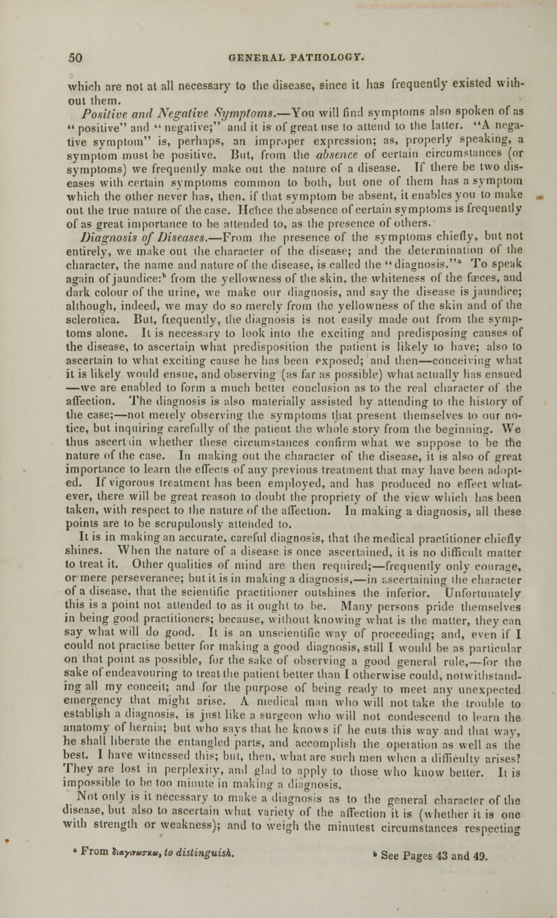 which are not at all necessary to the disease, since it has frequently existed with- out them. Positive and Negative Symptoms.—Ton will find symptoms also spoken of as  positive and  negative; and it is of great use to attend to the latter. A nega- tive symptom is, perhaps, an improper expression; as, properly speaking, a symptom must he positive. But, from the absence of certain circumstances (or symptoms) we frequently make out the nature of a disease. Tf there be two dis- eases with certain symptoms common to both, but one of them has a symptom which the other never has, then, if that symptom be absent, it enables you to make out the true nature of the case. Hehce the absence of certain symptoms is frequently of as great importance to be attended to, as the presence of others. Diagnosis of Diseases.—From the presence of the symptoms chiefly, but not entirely, we make out the character of the disease; and the determination of the character, the name and nature of the disease, is called the diagnosis.* To speak again of jaundice:b from the yellowness of the skin, the whiteness of the fasces, and dark colour of the urine, we make our diagnosis, and say the disease is jaundice; although, indeed, we may do so merely from the yellowness of the skin and of the sclerotica. But, frequently, the diagnosis is not easily made out from the symp- toms alone. It is necessary to look into the exciting and predisposing causes of the disease, to ascertain what predisposition the patient is likely to have; also to ascertain to what exciting cause he has been exposed; and then—conceiving what it is likely would ensue, and observing (as far as possible) what actually has ensued —we are enabled to form a much better conclusion as to the real character of the affection. The diagnosis is also materially assisted by attending to the history of the case;—not merely observing the symptoms that present themselves to our no- tice, but inquiring carefully of the patient the whole story from the beginning. We thus ascertain whether these circumstances confirm what we suppose to be the nature of the case. In making out the character of the disease, it is also of great importance to learn the effects of any previous treatment that may have been adopt- ed. If vigorous treatment has been employed, and has produced no effect what- ever, there will be great reason to doubt the propriety of the view which has been taken, with respect to ihe nature of the affection. In making a diagnosis, all these points are to be scrupulously attended to. It is in making an accurate, careful diagnosis, that the medical practitioner chiefly shines. When the nature of a disease is once ascertained, it is no difficult matter to treat it. Other qualities of mind are then required;—frequently only courage, or mere perseverance; but it is in making a diagnosis,—in ascertaining the character of a disease, that the scientific practitioner outshines the inferior. Unfortunately this is a point not attended to as it ought to he. Many persons pride themselves in being good practitioners; because, without knowing what is the matter, they can say what will do good. It is an unscientific way of proceeding; and, even if I could not practise better for making a good diagnosis, still I would be as particular on that point as possible, for the sake of observing a good general rule,—for the sake of endeavouring to treat the patient better than I otherwise could, notwithstand- ing all my conceit; and for the purpose of being ready to meet any unexpected emergency that might arise. A medical man who will not lake the trouble to establish a diagnosis, is just like a surgeon who will not condescend to learn the anatomy of hernia; but who says that he knows if he cuts this way and that way, he shall liberate the entangled parts, and accomplish the operation as well as the best. I have witnessed this; but, then, what are such men when a difficulty arises? They are lost in perplexity, ami glad to apply to those who know better. It is impossible to be too minute in making a diagnosis. Not only is it necessary to make a diagnosis as to the general character of the disease, but also to ascertain what variety of the affection it is (whether it is one with strength or weakness); and to weigh the minutest circumstances respecting » From hayims-xv, to distinguish. b gee Pa^es 43 and 49.