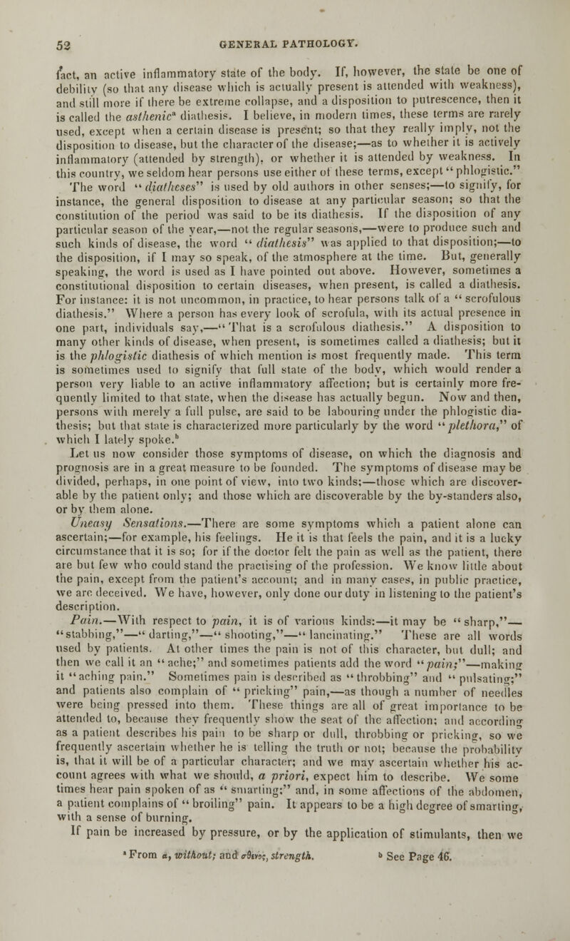 fact, an active inflammatory state of the body. If, however, the state be one of debility (so that any disease which is actually present is attended with weakness), and still more if there be extreme collapse, and a disposition to putrescence, then it is called the asthenic diathesis. I believe, in modern limes, these terms are rarely used, except when a certain disease is present; so that they really imply, not the disposition to disease, but the character of the disease;—as to whether it is actively inflammatory (attended by strength), or whether it is attended by weakness. In this country, we seldom hear persons use either of these terms, except  phlogistic. The word  diatheses is used by old authors in other senses;—to signify, for instance, the general disposition to disease at any particular season; so that the constitution of the period was said to be its diathesis. If the disposition of any particular season of the year,—not the regular seasons,—were to produce such and such kinds of disease, the word  diathesis was applied to that disposition;—to the disposition, if I may so speak, of the atmosphere at the time. But, generally speaking, the word is used as I have pointed out above. However, sometimes a constitutional disposition to certain diseases, when present, is called a diathesis. For instance: it is not uncommon, in practice, to hear persons talk of a  scrofulous diathesis. Where a person has every look of scrofula, with its actual presence in one part, individuals say,—That is a scrofulous diathesis. A disposition to many other kinds of disease, when present, is sometimes called a diathesis; but it is the phlogistic diathesis of which mention is most frequently made. This term is sometimes used to signify that full stale of the body, which would render a person very liable to an active inflammatory affection; but is certainly more fre- quently limited to that state, when the disease has actually begun. Now and then, persons with merely a full pulse, are said to be labouring under the phlogistic dia- thesis; but that state is characterized more particularly by the word plethora, of which I lately spoke.b Let us now consider those symptoms of disease, on which the diagnosis and prognosis are in a great measure to be founded. The symptoms of disease may be divided, perhaps, in one point of view, into two kinds;—those which are discover- able by the patient only; and those which are discoverable by the by-standers also, or by them alone. Uneasy Sensations.—There are some symptoms which a patient alone can ascertain;—for example, his feelings. He it is that feels the pain, and it is a lucky circumstance that it is so; for if the doctor felt the pain as well as the patient, there ate but few who could stand the practising of the profession. We know little about the pain, except from the patient's account; and in many cases, in public practice, we arc deceived. We have, however, only done our duty in listening to the patient's description. Pain.—With respect to pain, it is of various kinds:—it may be  sharp,— stabbing,— darting,— shooting,—lancinating. These are all words used by patients. At other times the pain is not of this character, but dull; and then we call it an  ache; and sometimes patients add the word pain;—making it aching pain. Sometimes pain is described as throbbing and  pulsating; and patients also complain of  pricking pain,—as though a number of needles were being pressed into them. These things are all of great importance to be attended to, because they frequently show the seat of the affection; and according as a patient describes his pain to be sharp or dull, throbbing or pricking, so we frequently ascertain whether he is telling the truth or not; because the probability is, that it will be of a particular character; and we may ascertain whether his ac- count agrees with what we should, a priori, expect him to describe. We some times hear pain spoken of as  smarting: and, in some affections of the abdomen, a patient complains of  broiling pain. It appears to be a high degree of smarting, with a sense of burning. If pain be increased by pressure, or by the application of stimulants, then we • From a, without; and er0ivo;, strength. ■> See Page 46.