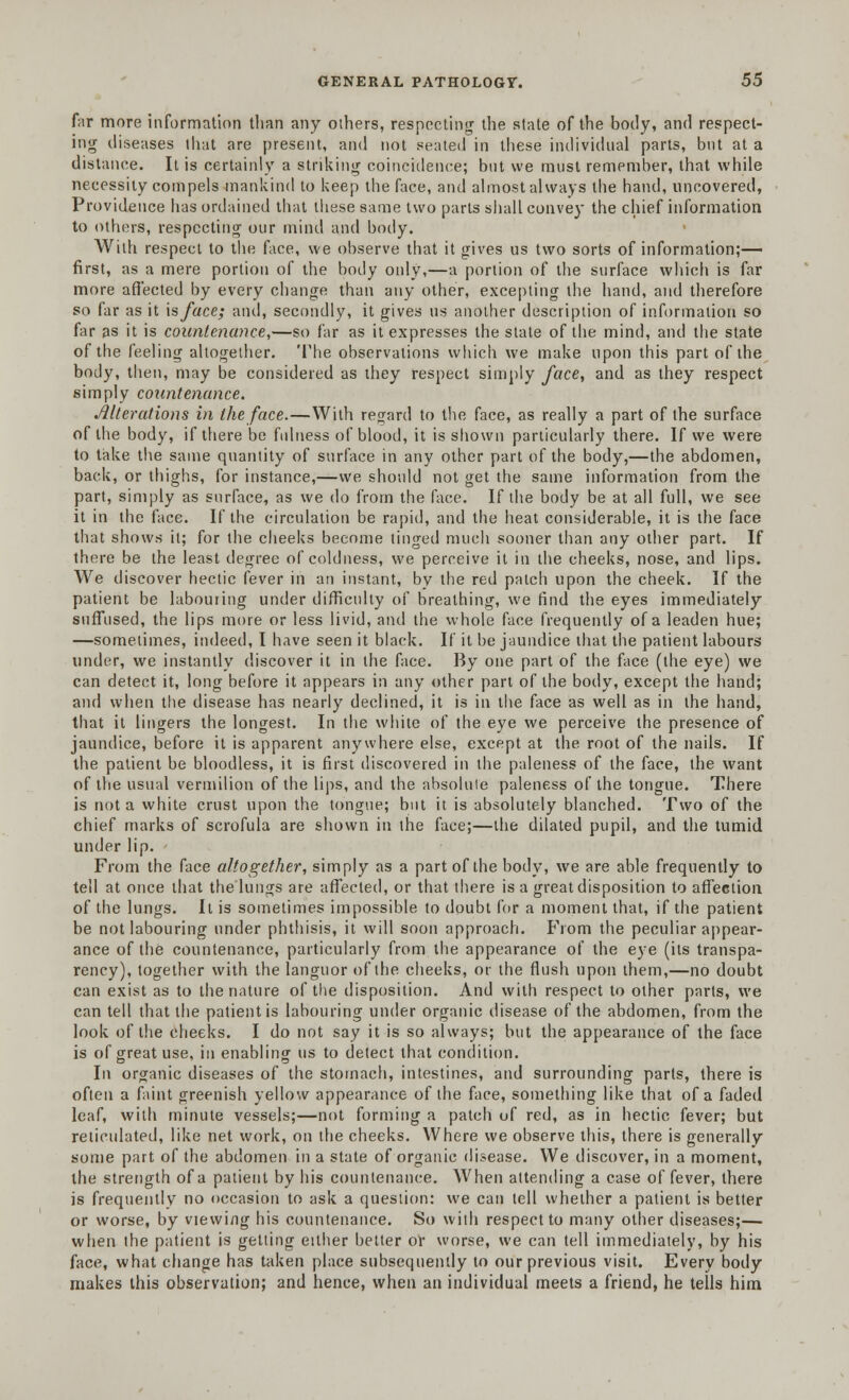 far more information than any olhers, respecting the state of the body, and respect- ing diseases that are present, and not seated in these individual parts, but at a distance. It is certainly a striking coincidence; but we must remember, that while necessity compels mankind to keep the face, and almost always the hand, uncovered, Providence has ordained that these same two parts shall convey the chief information to others, respecting our mind and body. With respect to the face, we observe that it gives us two sorts of information;— first, as a mere portion of the body only,—a portion of the surface which is far more affected by every change than any other, excepting the hand, and therefore so far as it \sface; and, secondly, it gives us another description of information so far as it is countenance,—so far as it expresses the state of the mind, and the state of the feeling altogether. The observations which we make upon this part of the body, then, may be considered as they respect simply face, and as they respect simply countenance. Alterations in the face.—With regard to the face, as really a part of the surface of the body, if there be fulness of blood, it is shown particularly there. If we were to take the same quantity of surface in any other part of the body,—the abdomen, back, or thighs, for instance,—we should not get the same information from the part, simply as surface, as we do from the face. If the body be at all full, we see it in the face. If the circulation be rapid, and the heat considerable, it is the face that shows it; for the cheeks become tinged much sooner than any other part. If there be the least degree of coldness, we perceive it in the cheeks, nose, and lips. We discover hectic fever in an instant, bv the red patch upon the cheek. If the patient be labouring under difficulty of breathing, we find the eyes immediately suffused, the lips more or less livid, and the whole face frequently of a leaden hue; —sometimes, indeed, I have seen it black. If it be jaundice that the patient labours under, we instantly discover it in the face. By one part of the face (the eye) we can detect it, long before it appears in any other part of the body, except the hand; and when the disease has nearly declined, it is in the face as well as in the hand, that it lingers the longest. In the white of the eye we perceive the presence of jaundice, before it is apparent anywhere else, except at the root of the nails. If the patient be bloodless, it is first discovered in the paleness of the face, the want of the usual vermilion of the lips, and the absolule paleness of the tongue. There is not a white crust upon the tongue; but it is absolutely blanched. Two of the chief marks of scrofula are shown in the face;—the dilated pupil, and the tumid under lip. From the face altogether, simply as a part of the body, we are able frequently to tell at once that the lungs are affected, or that there is a great disposition to affection of the lungs. It is sometimes impossible to doubt for a moment that, if the patient be not labouring under phthisis, it will soon approach. From the peculiar appear- ance of the countenance, particularly from the appearance of the eye (its transpa- rency), together with the languor of the cheeks, or the flush upon them,—no doubt can exist as to the nature of the disposition. And with respect to other parts, we can tell that the patient is labouring under organic disease of the abdomen, from the look of the cheeks. I do not say it is so always; but the appearance of the face is of great use, in enabling us to detect that condition. In organic diseases of the stomach, intestines, and surrounding parts, there is often a faint greenish yellow appearance of the face, something like that of a faded leaf, with minute vessels;—not forming a patch of red, as in hectic fever; but reticulated, like net work, on the cheeks. Where we observe this, there is generally some part of the abdomen in a state of organic disease. We discover, in a moment, the strength of a patient by his countenance. When attending a case of fever, there is frequently no occasion to ask a question: we can tell whether a patient is better or worse, by viewing his countenance. So with respect to many other diseases;— when the patient is getting either better or worse, we can tell immediately, by his face, what change has taken place subsequently to our previous visit. Every body makes this observation; and hence, when an individual meets a friend, he tells him