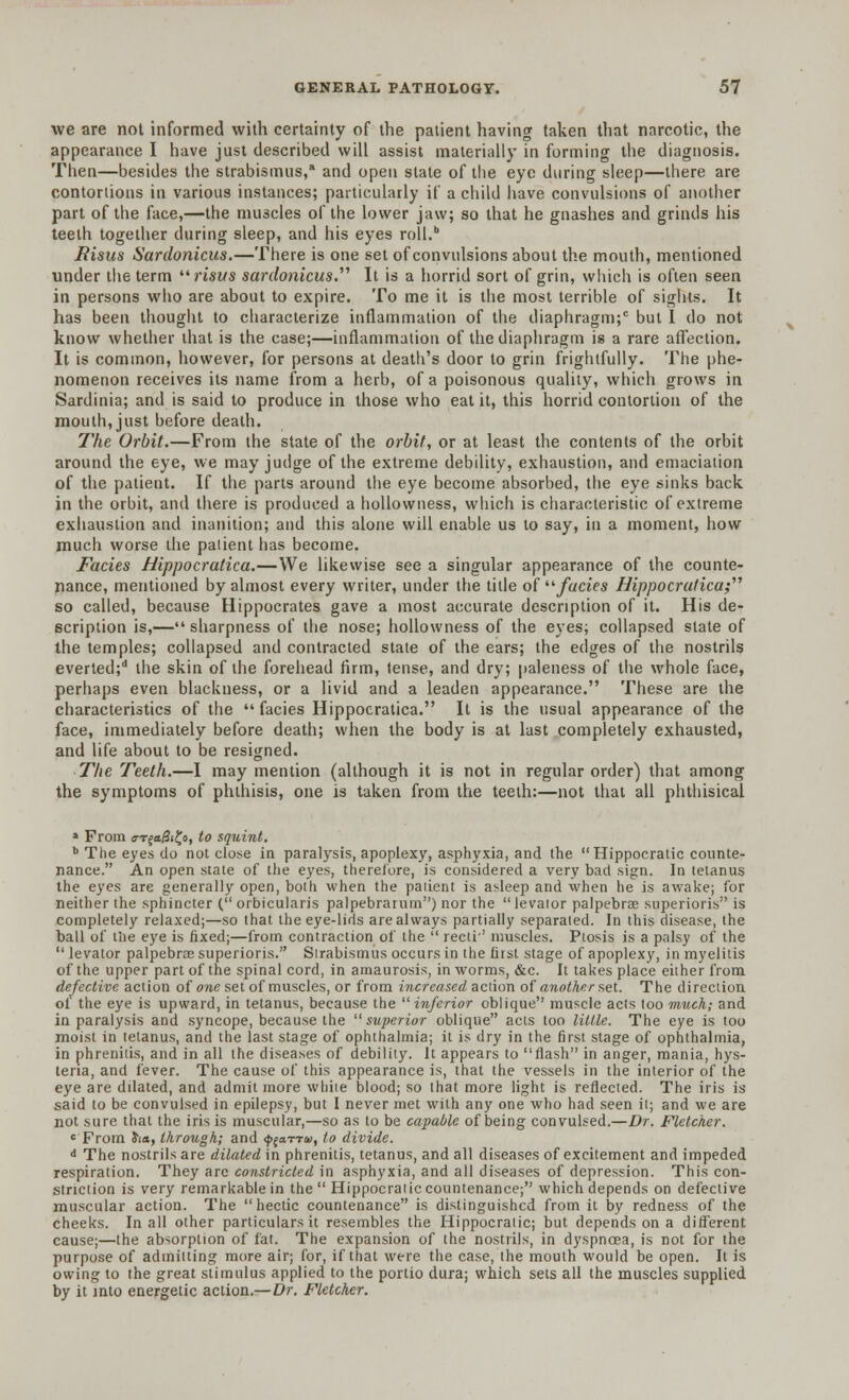 we are not informed with certainty of the patient having taken that narcotic, the appearance I have just described will assist materially in forming the diagnosis. Then—besides the strabismus,8 and open slate of the eye during sleep—there are contortions in various instances; particularly if a child have convulsions of another part of the face,—the muscles of the lower jaw; so that he gnashes and grinds his teeth together during sleep, and his eyes roll.b JRisus Sardonicus.—There is one set of convulsions about the mouth, mentioned under the term risus sardonicus. It is a horrid sort of grin, which is often seen in persons who are about to expire. To me it is the most terrible of sights. It has been thought to characterize inflammation of the diaphragm;0 but I do not know whether that is the case;—inflammation of the diaphragm is a rare affection. It is common, however, for persons at death's door to grin frightfully. The phe- nomenon receives its name from a herb, of a poisonous quality, which grows in Sardinia; and is said to produce in those who eat it, this horrid contortion of the mouth, just before death. The Orbit.—From the state of the orbit, or at least the contents of the orbit around the eye, we may judge of the extreme debility, exhaustion, and emaciation of the patient. If the parts around the eye become absorbed, the eye sinks back in the orbit, and there is produced a hollowness, which is characteristic of extreme exhaustion and inanition; and this alone will enable us to say, in a moment, how much worse the patient has become. Fades Hippocratica.—We likewise see a singular appearance of the counte- nance, mentioned by almost every writer, under the title of fades Hippocratica; so called, because Hippocrates gave a most accurate description of it. His de- scription is,—sharpness of the nose; hollowness of the eyes; collapsed slate of the temples; collapsed and contracted state of the ears; the edges of the nostrils everted;d the skin of the forehead firm, tense, and dry; paleness of the whole face, perhaps even blackness, or a livid and a leaden appearance. These are the characteristics of the  facies Hippocratica. It is the usual appearance of the face, immediately before death; when the body is at last completely exhausted, and life about to be resigned. The Teeth.—I may mention (although it is not in regular order) that among the symptoms of phthisis, one is taken from the teeth:—not that all phthisical » From (rr£a/3i£o, to squint. b The eyes do not close in paralysis, apoplexy, asphyxia, and the Hippocratic counte- nance. An open state of the eyes, therefore, is considered a very bad sign. In tetanus the eyes are generally open, both when the patient is asleep and when he is awake; for neither the sphincter ( orbicularis palpebrarum) nor the levator palpebrae superioris is completely relaxed;—so that the eye-lids are always partially separated. In this disease, the ball of the eye is fixed;—from contraction of the  recti-' muscles. Ptosis is a palsy of the  levator palpebrae superioris. Strabismus occurs in the first stage of apoplexy, in myelitis of the upper part of the spinal cord, in amaurosis, in worms, &c. It takes place either from defective action of one set of muscles, or from increased action of another set. The direction of the eye is upward, in tetanus, because the  inferior oblique muscle acts too much; and in paralysis and syncope, because the superior oblique acts too little. The eye is too moist in tetanus, and the last stage of ophthalmia; it is dry in the first stage of ophthalmia, in phrenitis, and in all the diseases of debility. It appears to flash in anger, mania, hys- teria, and fever. The cause of this appearance is, that the vessels in the interior of the eye are dilated, and admit more while blood; so that more light is reflected. The iris is said to be convulsed in epilepsy, but I never met with any one who had seen it; and we are not sure that the iris is muscular,—so as to be capable of being convulsed.—Dr. Fletcher. c From ha, through; and f^arru, to divide. d The nostrils are dilated in phrenitis, tetanus, and all diseases of excitement and impeded respiration. They arc constricted in asphyxia, and all diseases of depression. This con- striction is very remarkable in the  Hippocraiic countenance; which depends on defective muscular action. The hectic countenance is distinguished from it by redness of the cheeks. In all other particulars it resembles the Hippocraiic; but depends on a different cause;—the absorption of fat. The expansion of the nostrils, in dyspnoea, is not for the purpose of admitting more air; for, if that were the case, the mouth would be open. It is owing to the great stimulus applied to the portio dura; which sets all the muscles supplied by it into energetic action.—Dr. Fletcher.