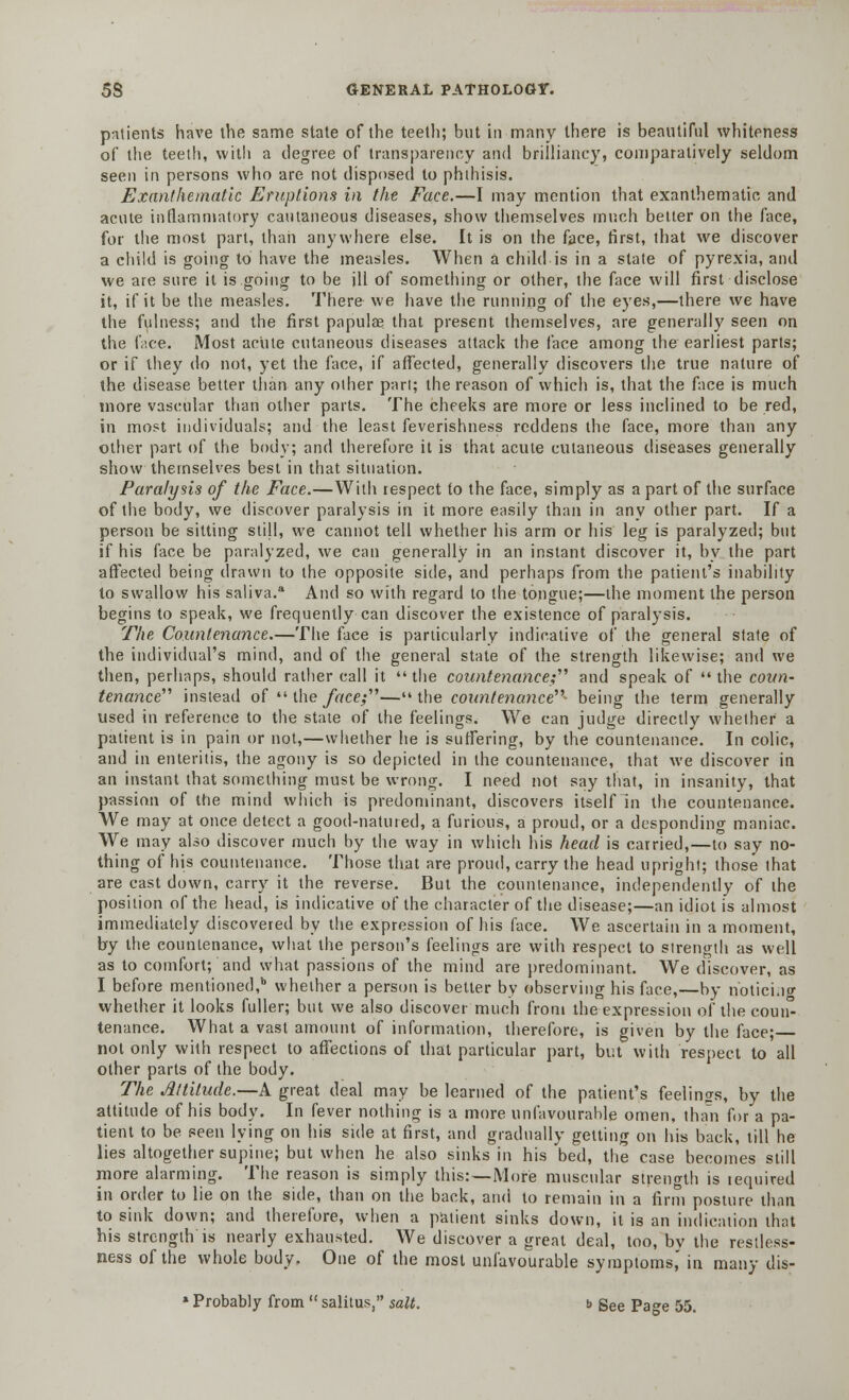 patients have the same state of the teeth; but in many there is beautiful whiteness of the teeth, with a degree of transparency and brilliancy, comparatively seldom seen in persons who are not disposed to phthisis. Exanthematic Eruptions in the Face.—I may mention that exanthematic and acute inflammatory cautaneous diseases, show themselves much better on the face, for the most part, than anywhere else. It is on the face, first, that we discover a child is going to have the measles. When a child is in a state of pyrexia, and we are sure it is going to be ill of something or other, the face will first disclose it, if it be the measles. There we have the running of the eyes,—there we have the fulness; and the first papulae that present themselves, are generally seen on the face. Most acute cutaneous diseases attack the face among the earliest parts; or if they do not, yet the face, if affected, generally discovers the true nature of the disease better than any other part; the reason of which is, that the face is much more vascular than other parts. The cheeks are more or less inclined to be red, in most individuals; and the least feverishness reddens the face, more than any other part of the body; and therefore it is that acute cutaneous diseases generally show themselves best in that situation. Paralysis of the Face.—With respect to the face, simply as a part of the surface of the body, we discover paralysis in it more easily than in any other part. If a person be sitting still, we cannot tell whether his arm or his leg is paralyzed; but if his face be paralyzed, we can generally in an instant discover it, by the part affected being drawn to the opposite side, and perhaps from the patient's inability to swallow his saliva.a And so with regard to the tongue;—the moment the person begins to speak, we frequently can discover the existence of paralysis. The Countenance.—The face is particularly indicative of the general state of the individual's mind, and of the general state of the strength likewise; and we then, perhaps, should rather call it  the countenance;'''' and speak of  the coun- tenance''' instead of  the face;—the countenance- being the term generally used in reference to the state of the feelings. We can judge directly whether a patient is in pain or not,—whether he is suffering, by the countenance. In colic, and in enteritis, the agony is so depicted in the countenance, that we discover in an instant that something must be wrong. I need not say that, in insanity, that passion of the mind which is predominant, discovers itself In the countenance. We may at once detect a good-natured, a furious, a proud, or a desponding maniac. We may also discover much by the way in which his head is carried,—to say no- thing of his countenance. Those that are proud, carry the head upright; those that are cast down, carry it the reverse. But the countenance, independently of the position of the head, is indicative of the character of the disease;—an idiot is almost immediately discovered by the expression of his face. We ascertain in a moment, by the countenance, what the person's feelings are with respect to strength as well as to comfort; and what passions of the mind are predominant. We discover, as I before mentioned,11 whether a person is better by observing his face,—by noticing whether it looks fuller; but we also discover much from the expression of the coun- tenance. What a vast amount of information, therefore, is given by the face; not only with respect to affections of that particular part, but with respect to all other parts of the body. The Altitude.—A great deal may be learned of the patient's feelings, by the attitude of his body. In fever nothing is a more unfavourable omen, than for a pa- tient to be seen lying on his side at first, and gradually getting on his back, till he lies altogether supine; but when he also sinks in his 'bed, the case becomes still more alarming. The reason is simply this:—More muscular strength is required in order to lie on the side, than on the back, and to remain in a firm posture than to sink down; and therefore, when a patient sinks down, it is an indication that his strength is nearly exhausted. We discover a great deal, too, bv the restless- ness of the whole body. One of the most unfavourable symptoms,' in many dis- » Probably from  salitus, salt. b See Pa»e 55.