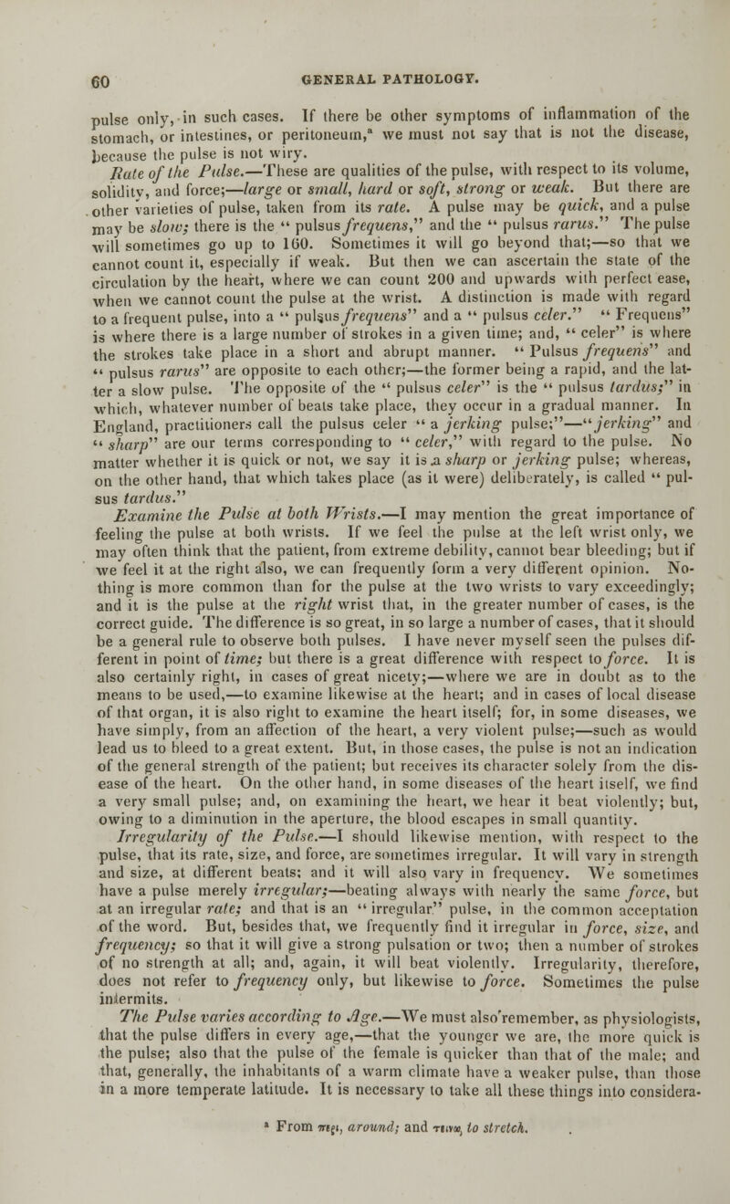 pulse only, in such cases. If there be other symptoms of inflammation of the stomach, or intestines, or peritoneum,8 we must not say that is not the disease, because the pulse is not wiry. Rate of the Pulse.—These are qualities of the pulse, with respect to its volume, solidity, and force;—large or small, hard or soft, strong or weak. But there are other varieties of pulse, taken from its rate. A pulse may be quick, and a pulse may be slow; there is the  pulsus frequens, and the  pulsus rarus. The pulse will sometimes go up to 160. Sometimes it will go beyond that;—so that we cannot count it, especially if weak. But then we can ascertain the state of the circulation by the heart, where we can count 200 and upwards with perfect ease, when we cannot count the pulse at the wrist. A distinction is made with regard to a frequent pulse, into a  pulsus frequens and a  pulsus celer.  Frequens is where there is a large number of strokes in a given time; and,  celer is where the strokes take place in a short and abrupt manner.  Pulsus frequens and  pulsus rarus are opposite to each other;—the former being a rapid, and the lat- ter a slow pulse. The opposite of the  pulsus celer is the  pulsus tardus; in which, whatever number of beats take place, they occur in a gradual manner. In England, practitioners call the pulsus celer  a jerking pulse;—jerking and  sharp are our terms corresponding to  celer, with regard to the pulse. No matter whether it is quick or not, we say it is .a sharp or jerking pulse; whereas, on the other hand, that which takes place (as it were) deliberately, is called  pul- sus tardus. Examine the Pulse at both Wrists.—I may mention the great importance of feeling the pulse at both wrists. If we feel the pulse at the left wrist only, we may often think that the patient, from extreme debility, cannot bear bleeding; but if we feel it at the right also, we can frequently form a very different opinion. No- thing is more common than for the pulse at the two wrists to vary exceedingly; and it is the pulse at the right wrist that, in the greater number of cases, is the correct guide. The difference is so great, in so large a number of cases, that it should be a general rule to observe both pulses. I have never myself seen the pulses dif- ferent in point of time; but there is a great difference with respect to force. It is also certainly right, in cases of great nicety;—where we are in doubt as to the means to be used,—to examine likewise at the heart; and in cases of local disease of that organ, it is also right to examine the heart itself; for, in some diseases, we have simply, from an affection of the heart, a very violent pulse;—such as would lead us to bleed to a great extent. But, in those cases, the pulse is not an indication of the general strength of the patient; but receives its character solely from the dis- ease of the heart. On the other hand, in some diseases of the heart itself, we find a very small pulse; and, on examining the heart, we hear it beat violently; but, owing to a diminution in the aperture, the blood escapes in small quantity. Irregularity of the Pulse.—I should likewise mention, with respect to the pulse, that its rate, size, and force, are sometimes irregular. It will vary in strength and size, at different beats; and it will also vary in frequency. We sometimes have a pulse merely irregular;—beating always with nearly the same force, but at an irregular rate; and that is an  irregular pulse, in the common acceptation of the word. But, besides that, we frequently find it irregular in force, size, and frequency; so that it will give a strong pulsation or two; then a number of strokes of no strength at all; and, again, it will beat violently. Irregularity, therefore, does not refer to frequency only, but likewise to force. Sometimes the pulse inlermits. The Pulse varies according to Age.—We must also'remember, as physiologists, that the pulse differs in every age,—that the younger we are, the more quick is the pulse; also that the pulse of the female is quicker than that of the male; and that, generally, the inhabitants of a warm climate have a weaker pulse, than those in a more temperate latitude. It is necessary to take all these things into considera- * From TTiji, around; and ti»v«, to stretch.