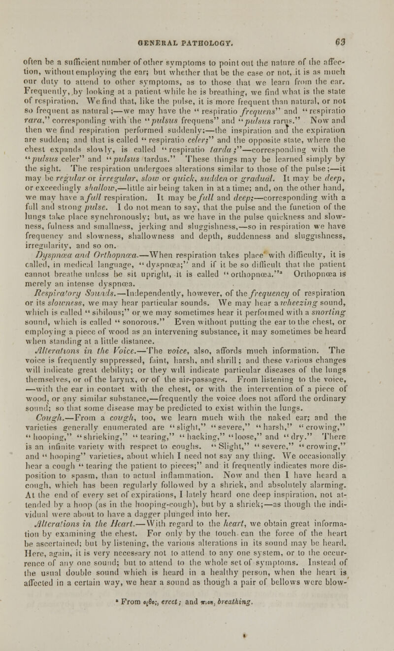 often be a sufficient number of other symptoms to point out the nature of the affec- tion, without employing the ear; but whether that be the case or not, it is as much our duty to attend to other symptoms, as to those that we learn from the ear. Frequently,,by looking at a patient while he is breathing, we find what is the state of respiration. We find that, like the pulse, it is more frequent than natural, or not so frequent as natural;—we may have the  respiratio frequentf and respiratio rata corresponding with the '■'■pulsus frequens and pulsus rarus. Now and then we find respiration performed suddenly;—the inspiration and the expiration are sudden; and that is called  respiratio celerj and the opposite state, where the chest expands slowly, is called respiratio tarda;'1''—corresponding with the pulsus celer and pulsus tardus. These things may be learned simply by the sight. The respiration undergoes alterations similar to those of the pulse;—it may be regular or irregular, slow or quick, sudden or gradual. It may be deep, or exceedingly shalloio,—little airbeing taken in at a time; and, on the other hand, we may have a full respiration. It may he full and deep;—corresponding with a full and strong pulse. I do not mean to say, that the pulse and the function of the lungs take place synchronously; but, as we have in the pulse quickness and slow- ness, fulness and smallness, jerking and sluggishness,—so in respiration we have frequency and slowness, shallowness and depth, suddenness and sluggishness, irregularity, and so on. Dyspnoea and Orthopnoea.—When respiration takes place' with difficulty, it is called, in medical language, dyspnoea; and if it be so difficult that the patient cannot breathe unless be sit upright, it is called  orthopnoea.a Orthopnoea is merely an intense dyspnoea. Respiratory Sounds.—Independently, however, o[ the frequency of respiration or its slowness, we may hear particular sounds. We may hear aivheezing sound, which is called  sibilous; or we may sometimes hear it performed with a snorting sound, which is called  sonorous. Even without putting the ear to the chest, or employing a piece of wood as an intervening substance, it may sometimes be heard when standing at a little distance. ./llterations in the Voice.—The voice, also, affords much information. The voice is frequently suppressed, faint, harsh, and shrill; and these various changes will indicate great debility; or they will indicate particular diseases of the lungs themselves, or of the larynx, or of the air-passages. From listening to the voice, •—with the ear in contact with the chest, or with the intervention of a piece of wood, or any similar substance,—frequently the voice does not afford the ordinary sound; so that some disease maybe predicted to exist within the lungs. Cough.—From a cough, too, we learn much with the naked ear; and the varieties generally enumerated are slight, severe, harsh, crowing, hooping, shrieking, tearing,  hacking, loose, and dry. There is an infinite variety with respect to coughs.  Slight,  severe,  crowing, and  hooping varieties, about which I need not say any thing. We occasionally hear a cough  tearing the patient to pieces; and it frequently indicates more dis- position to spasm, than to actual inflammation. Now and then I have heard a cou<jh, which has been regularly followed by a shriek, and absolutely alarming. At the end of every set of expirations, I lately heard one deep inspiration, not at- tended by a hoop (as in the hooping-cough), but by a shriek;—as though the indi- vidual were about to have a dagger plunged into her. Alterations in the Heart.—With regard to the heart, we obtain great informa- tion by examining the chest. For only by the touch can the force of the heart be ascertained; but by listening, the various alterations in its sound may be heard. Here, again, it is very necessary not to attend to any one system, or to the occur- rence of any one sound; but to attend to the whole set of symptoms. Instead of the usual double sound which is heard in a healthy person, when the heart is affected in a certain way, we hear a sound as though a pair of bellows were blow- * From ojflo;, erect; and w\m, breathing.