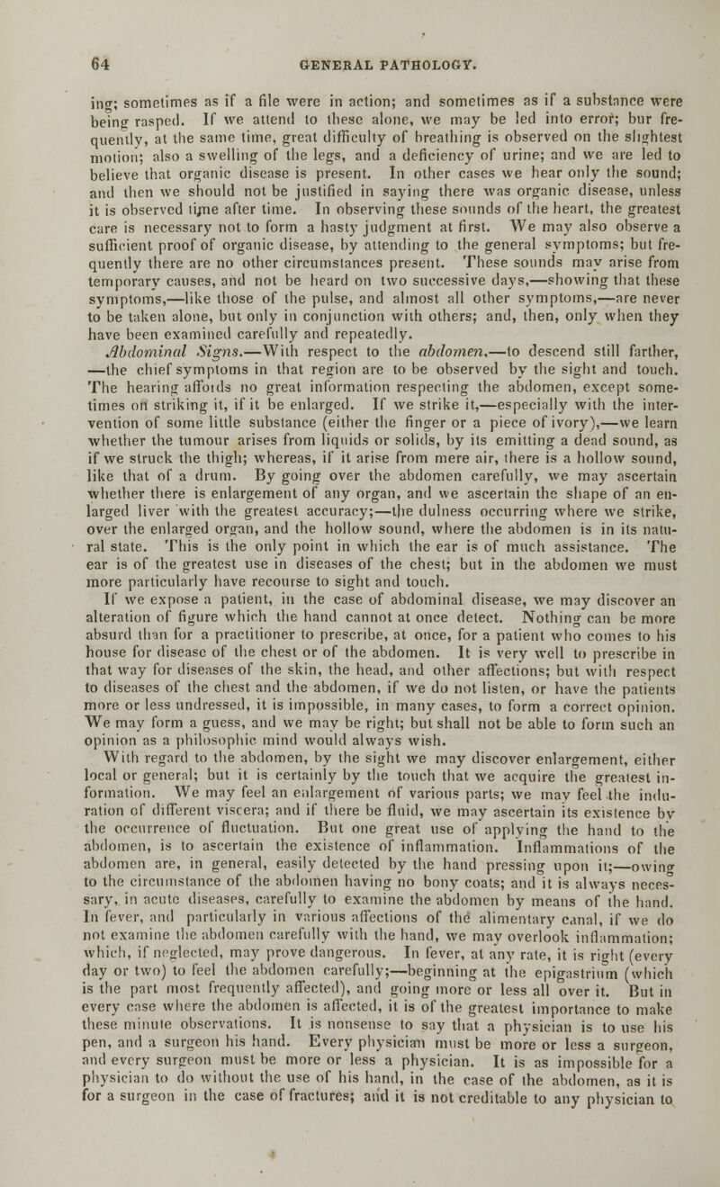 ing; sometimes as if a file were in action; and sometimes as if a substance were being rasped. If we attend to these alone, we may be led into error; bur fre- quently, at the same time, great difficulty of breathing is observed on the slightest motion; also a swelling of the legs, and a deficiency of urine; and we are led to believe that organic disease is present. In other cases we hear only the sound; and then we should not be justified in saying there was organic disease, unless it is observed tirne after time. In observing these sounds of the heart, the greatest care is necessary not to form a hasty judgment at first. We may also observe a sufficient proof of organic disease, by attending to the general symptoms; but fre- quently there are no other circumstances present. These sounds may arise from temporary causes, and not be heard on two successive days,—showing that these symptoms,—like those of the pulse, and almost all other symptoms,—are never to be taken alone, but only in conjunction with others; and, then, only when they have been examined carefully and repeatedly. Abdominal Signs.—With respect to the abdomen,—to descend still farther, —the chief symptoms in that region are to be observed by the sight and touch. The hearing affbids no great information respecting the abdomen, except some- times on striking it, if it be enlarged. If we strike it,—especially with the inter- vention of some little substance (either the finger or a piece of ivory),—we learn whether the tumour arises from liquids or solids, by its emitting a dead sound, as if we struck the thigh; whereas, if it arise from mere air, there is a hollow sound, like that of a drum. By going over the abdomen carefully, we may ascertain whether there is enlargement of any organ, and we ascertain the shape of an en- larged liver with the greatest accuracy;—the dulness occurring where we strike, over the enlarged organ, and the hollow sound, where the abdomen is in its natu- ral state. This is the only point in which the ear is of much assistance. The ear is of the greatest use in diseases of the chest; but in the abdomen we must more particularly have recourse to sight and touch. If we expose a patient, in the case of abdominal disease, we may discover an alteration of figure which the hand cannot at once detect. Nothing can be more absurd than for a practitioner to prescribe, at once, for a patient who comes to his house for disease of the chest or of the abdomen. It is very well to prescribe in that way for diseases of the skin, the head, and other affections; but with respect to diseases of the chest and the abdomen, if we do not listen, or have the patients more or less undressed, it is impossible, in many cases, to form a correct opinion. We may form a guess, and we may be right; but shall not be able to form such an opinion as a philosophic mind would always wish. With regard to the abdomen, by the sight we may discover enlargement, either local or general; but it is certainly by the touch that we acquire the greatest in- formation. We may feel an enlargement of various parts; we may feel the indu- ration of different viscera; and if there be fluid, we may ascertain its existence by the occurrence of fluctuation. But one great use of applying the hand to the abdomen, is to ascertain the existence of inflammation. Inflammations of the abdomen are, in general, easily detected by the hand pressing upon it;—owin<r to the circumstance of the abdomen having no bony coats; and it is always neces- sary,, in acute diseases, carefully to examine the abdomen by means of the hand. In fever, and particularly in various affections of the alimentary canal, if we do not examine the abdomen carefully with the hand, we may overlook inflammation; which, if neglected, may prove dangerous. In fever, at any rate, it is right (every day or two) to feel the abdomen carefully;—beginning at the epigastrium (which is the part most frequently affected), and going more or less all over it. But in every case where the abdomen is affected, it is of the greatest importance to make these minute observations. It is nonsense to say that a physician is to use his pen, and a surgeon his hand. Every physician must be more or less a surgeon, and every surgeon must be more or less a physician. It is as impossible for a physician to do without the use of his hand, in the case of the abdomen, as it is for a surgeon in the case of fractures; and it is not creditable to any physician to