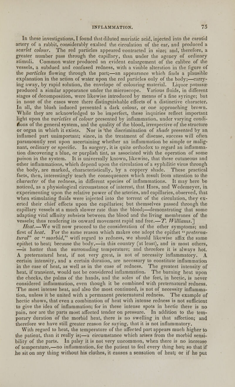 In these investigations, I found that diluted muriatic acid, injected into the carotid artery of a rabbit, considerably exalted the circulation of the ear, and produced a scarlet colour. The red particles appeared contracted in size; antl, therefore, a greater number pass through the capillary, than under the agency of ordinary stimuli. Common water produced an evident enlargement of the calibre of the vessels, a subdued and confused redness, with a visible alteration in the figure of the particles flowing through the part;—an appearance which finds a plausible explanation in the action of water upon the red particles only of the body;—carry- ing away, by rapid solution, the envelope of colouring material. Liquor potassae produced a similar appearance under the microscope. Various fluids, in different stages of decomposition, were likewise introduced by means of a fine syringe; but in none of the cases were there distinguishable effects of a distinctive character. In all, the blush induced presented a dark colour, or one approaching brown. While they are acknowledged to be imperfect, these inquiries reflect important light upon the varieties of colour presented by inflammation, under varying condi- tions of the general system, and the quality of the blood, irrespective of the structure or organ in which it exists. Nor is the discrimination of shade presented by an inflamed part unimportant; since, in the treatment of disease, success will often paramountly rest upon ascertaining whether an inflammation be simple or malig- nant, ordinary or specific. In surgery, it is quite orthodox to regard an inflamma- tion discovering a blue, or purplish tint, as associated with the operation of some poison in the system. It is universally known, likewise, that these cutaneous and other inflammations, which depend upon the circulation of a syphilitic virus through the body, are marked, characteristically, by a coppery shade. These practical facts, then, interestingly teach the consequences which result from attention to the character of the redness, in different species of inflammations. It may here be noticed, as a physiological circumstance of interest, that Haes, and Wedemeyer, in experimenting upon the relative power of the arteries, and capillaries, observed, that when stimulating fluids were injected into the torrent of the circulation, they ex- erted their chief effects upon the capillaries; but themselves passed through the capillary vessels at a much slower rate than the blood;—demonstrating that some adapting vital affinity subsists between the blood and the living membranes of the vessels; thus rendering its onward movement rapid and free.— T. Williams.'] Heat.—We will now proceed to the consideration of the other symptoms; and first of heat. For the same reason which makes one adopt the epithet preterna- tural or morfoV/, with' regard to redness, we should likewise affix the same epithet to heat; because the body,—in this country (at least), and in most others, —is hotter than the surrounding temperature; and therefore it is always hot. A preternatural heat, if not very great, is not of necessity inflammatory. A certain intensity, and a certain duration, are necessary to constitute inflammation in the case of heat, as well as in the case of redness. The greatest intensity of heat, if transient, would not be considered inflammation. The burning heat upon the cheeks, the palms of the hands, and the soles of the feet, in hectic, is never considered inflammation, even though it be combined with preternatural redness. The most intense heat, and also the most continued, is not of necessity inflamma- tion, unless it be united with a permanent preternatural redness. The example of hectic shows, that even a combination of heat with intense redness is not sufficient to give the idea of inflammation; for in these intense spots in hectic there is no pain, nor are the parts most affected tender on pressure. In addition to the tem- porary duration of the morbid heat, there is no swelling in that affection; and therefore we have still greater reason for saying, that it is not inflammatory. With regard to heat, the temperature of the affected part appears much higher to the patient, than it really is;—a circumstance which arises from the morbid sensi- bility of the parts. In palsy it is not very uncommon, when there is no increase of temperature,—no inflammation, for the patient to feel every thing hot; so that if he sit on any thing without his clothes, it causes a sensation of heat; or if he pui