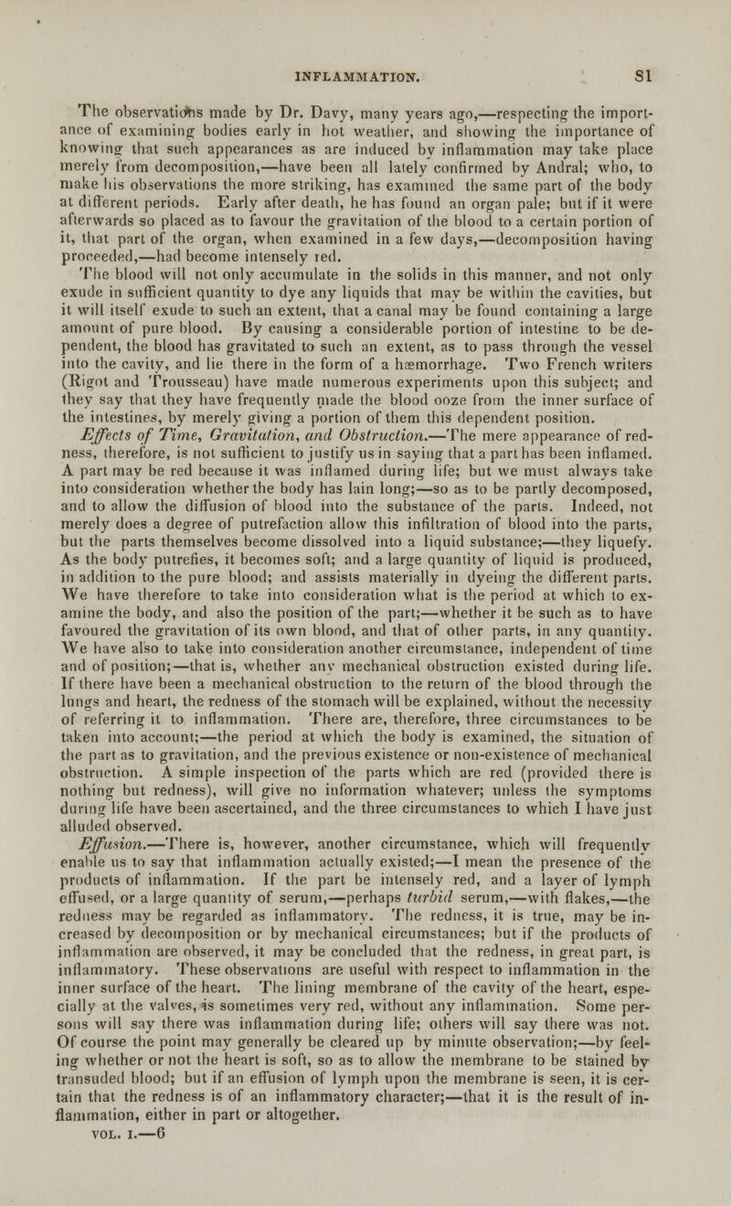 The observations made by Dr. Davy, many years ago,—respecting the import- ance of examining bodies early in hot weather, and showing the importance of knowing that such appearances as are induced by inflammation may take place merely from decomposition,—have been all lately confirmed by Andral; who, to make his observations the more striking, has examined the same part of the body at different periods. Early after death, he has found an organ pale; but if it were afterwards so placed as to favour the gravitation of the blood to a certain portion of it, that part of the organ, when examined in a few days,—decomposition having proceeded,—had become intensely red. The blood will not only accumulate in the solids in this manner, and not only exude in sufficient quantity to dye any liquids that may be within the cavities, but it will itself exude to such an extent, that a canal may be found containing a large amount of pure blood. By causing a considerable portion of intestine to be de- pendent, the blood has gravitated to such an extent, as to pass through the vessel into the cavity, and lie there in the form of a haemorrhage. Two French writers (Rigot and Trousseau) have made numerous experiments upon this subject; and ihey say that they have frequently made the blood ooze from the inner surface of the intestines, by merely giving a portion of them this dependent position. Effects of Time, Gravitation, and Obstruction.—The mere appearance of red- ness, therefore, is not sufficient to justify us in saying that a part has been inflamed. A part may be red because it was inflamed during life; but we must always take into consideration whether the body has lain long;—so as to be partly decomposed, and to allow the diffusion of blood into the substance of the parts. Indeed, not merely does a degree of putrefaction allow this infiltration of blood into the parts, but the parts themselves become dissolved into a liquid substance;—they liquefy. As the body putrefies, it becomes soft; and a large quantity of liquid is produced, in addition to the pure blood; and assists materially in dyeing the different parts. We have therefore to take into consideration what is the period at which to ex- amine the body, and also the position of the part;—whether it be such as to have favoured the gravitation of its own blood, and that of other parts, in any quantity. We have also to take into consideration another circumstance, independent of time and of position;—that is, whether any mechanical obstruction existed during life. If there have been a mechanical obstruction to the return of the blood through the lungs and heart, the redness of the stomach will be explained, without the necessity of referring it to inflammation. There are, therefore, three circumstances to be taken into account;—the period at which the body is examined, the situation of the part as to gravitation, and the previous existence or non-existence of mechanical obstruction. A simple inspection of the parts which are red (provided there is nothing but redness), will give no information whatever; unless the symptoms during life have been ascertained, and the three circumstances to which I have just alluded observed. Effusion.—There is, however, another circumstance, which will frequently enable us to say that inflammation actually existed;—I mean the presence of the products of inflammation. If the part be intensely red, and a layer of lymph effused, or a large quantity of serum,—perhaps turbid serum,—with flakes,—the redness may be regarded as inflammatory. The redness, it is true, may be in- creased by decomposition or by mechanical circumstances; but if the products of inflammation are observed, it may be concluded that the redness, in great part, is inflammatory. These observations are useful with respect to inflammation in the inner surface of the heart. The lining membrane of the cavity of the heart, espe- cially at the valves, 4s sometimes very red, without any inflammation. Some per- sons will say there was inflammation during life; others will say there was not. Of course the point may generally be cleared up by minute observation;—by feel- ing whether or not the heart is soft, so as to allow the membrane to be stained by transuded blood; but if an effusion of lymph upon the membrane is seen, it is cer- tain that the redness is of an inflammatory character;—that it is the result of in- flammation, either in part or altogether. vol. i.—6