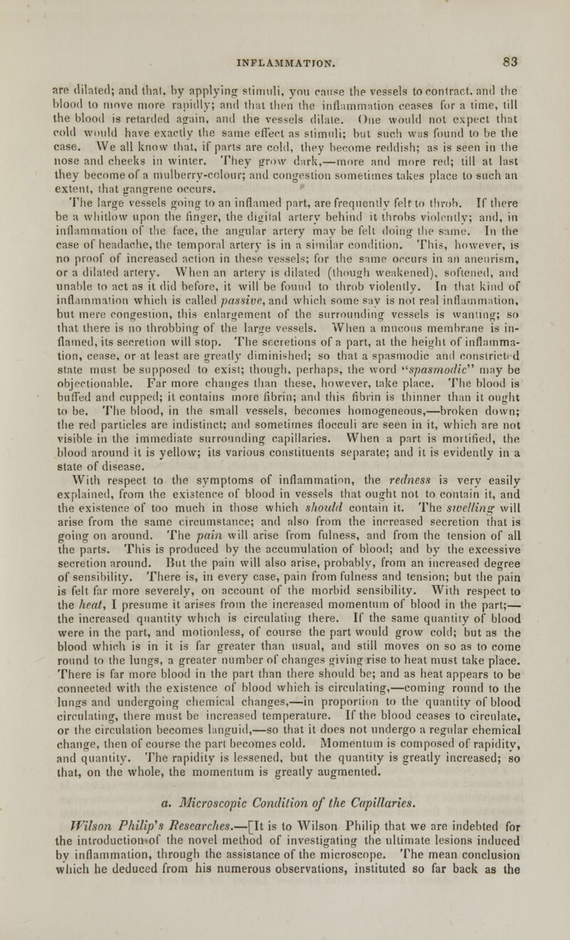 are dilated; and that, by applying stimuli, you cause the vessels to contract, and the blood to move more rapidly; and that then the inflammation ceases for a time, till the blood is retarded again, and the vessels dilate. One would not expect that cold would have exactly the same effect as stimuli; but such was found to be the case. We all know that, if parts are cold, they become reddish; as is seen in the nose and cheeks in winter. They grow dark,—more and more red; till at last they become of a mulberry-colour; and congestion sometimes takes place to such an extent, that gangrene occurs. The large vessels going to an inflamed part, are frequently felt to throb. If there be a whitlow upon the finger, the digital artery behind it throbs violently; and, in inflammation of the face, the angular artery may be felt doing the same. In the case of headache, the temporal artery is in a similar condition. This, however, is no proof of increased action in these vessels; for the same occurs in an aneurism, or a dilated artery. When an artery is dilated (though weakened), softened, and unahle to act as it did before, it will be found to throb violently. In that kind of inflammation which is called passive, and which some say is not real inflammation, but mere congestion, this enlargement of the surrounding vessels is wanting; so that there is no throbbing of the large vessels. When a mucous membrane is in- flamed, its secretion will stop. The secretions of a part, at the height of inflamma- tion, cease, or at least are greatly diminished; so that a spasmodic and constricted state must be supposed to exist; though, perhaps, the word ''■spasmodic''' may be objectionable. Far more changes than these, however, take place. The blood is buffed and cupped; it contains more fibrin; and this fibrin is thinner than it ought to be. The blood, in the small vessels, becomes homogeneous,—broken down; the red particles are indistinct; and sometimes flocculi are seen in it, which are not visible in the immediate surrounding capillaries. When a part is mortified, the blood around it is yellow; its various constituents separate; and it is evidently in a state of disease. With respect to the symptoms of inflammation, the redness is very easily explained, from the existence of blood in vessels that ought not to contain it, and the existence of too much in those which should contain it. The swelling will arise from the same circumstance; and also from the increased secretion that is going on around. The pain will arise from fulness, and from the tension of all the parts. This is produced by the accumulation of blood; and by the excessive secretion around. But the pain will also arise, probably, from an increased degree of sensibility. There is, in every case, pain from fulness and tension; but the pain is felt far more severely, on account of the morbid sensibility. With respect to the heat, I presume it arises from the increased momentum of blood in the part;— the increased quantity which is circulating there. If the same quantity of blood were in the part, and motionless, of course the part would grow cold; but as the blood which is in it is far greater than usual, and still moves on so as to come round to the lungs, a greater number of changes giving rise to heat must take place. There is far more blood in the part than there should be; and as heat appears to be connected with the existence of blood which is circulating,—coming round to the lungs and undergoing chemical changes,—in proportion to the quantity of blood circulating, there must be increased temperature. If the blood ceases to circulate, or the circulation becomes languid,—so that it does not undergo a regular chemical change, then of course the part becomes cold. Momentum is composed of rapidity, and quantity. The rapidity is lessened, but the quantity is greatly increased; so that, on the whole, the momentum is greatly augmented. a. Microscopic Condition of the Capillaries. Wilson Philip's Researches.—[It is to Wilson Philip that we are indebted for the introductioniof the novel method of investigating the ultimate lesions induced by inflammation, through the assistance of the microscope. The mean conclusion which he deduced from his numerous observations, instituted so far back as the