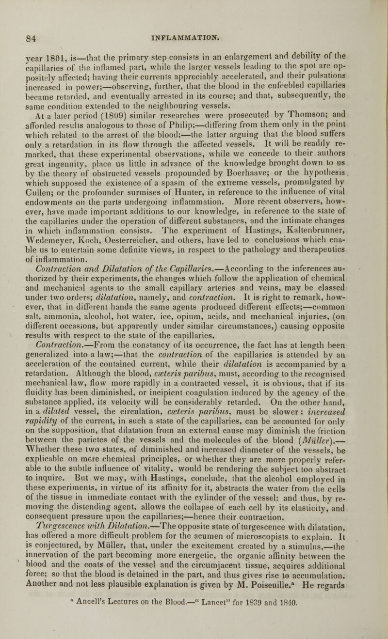 year 1801, is—that the primary step consists in an enlargement and debility of the capillaries of the inflamed part, while the larger vessels leading to the spot are op- positely affected; having their currents appreciably accelerated, and their pulsations increased in power;—observing, further, that the blood in the enfeebled capillaries became retarded, and eventually arrested in its course; and that, subsequently, the same condition extended to the neighbouring vessels. At a later period (1809) similar researches were prosecuted by Thomson; and afforded results analogous to those of Philip:—differing from them only in the point which related to the arrest of the blood;—the latter arguing that the blood suffers only a retardation in its flow through the affected vessels. It will be readily re- marked, that these experimental observations, while we concede to their authors great ingenuity, place us little in advance of the knowledge brought down to us by the theory of obstructed vessels propounded by Boerhaave; or the hypothesis which supposed the existence of a spasm of the extreme vessels, promulgated by Cullen; or the profounder surmises of Hunter, in reference to the influence of vital endowments on the parts undergoing inflammation. More recent observers, how- ever, have made important additions to our knowledge, in reference to the state of the capillaries under the operation of different substances, and the intimate changes in which inflammation consists. The experiment of Hastings, Kaltenbrunner, Wedemeyer, Koch, Oesterreicher, and others, have led to conclusions which ena- ble us to entertain some definite views, in respect to the pathology and therapeutics of inflammation. Contraction and Dilatation of the Capillaries.—According to the inferences au- thorized by their experiments, the changes which follow the application of chemical and mechanical agents to the small capillary arteries and veins, may be classed under two orders; dilatation, namely, and contraction. It is right to remark, how- ever, that in different hands the same agents produced different effects;—common salt, ammonia, alcohol, hot water, ice, opium, acids, and mechanical injuries, (on different occasions, but apparently under similar circumstances,) causing opposite results with respect to the state of the capillaries. Contraction.—From the constancy of its occurrence, the fact has at length been generalized into a law;—that the contraction of the capillaries is attended by an acceleration of the contained current, while their dilatation is accompanied by a retardation. Although the blood, cseteris paribus, must, according to the recognised mechanical law, flow more rapidly in a contracted vessel, it is obvious, that if its fluidity has been diminished, or incipient coagulation induced by the agency of the substance applied, its velocity will be considerably retarded. On the other hand, in a dilated vessel, the circulation, cseteris paribus, must be slower : increased rapidity of the current, in such a state of the capillaries, can be accounted for oidy on the supposition, that dilatation from an external cause may diminish the friction between the parietes of the vessels and the molecules of the blood (Milller).— Whether these two states, of diminished and increased diameter of the vessels, be explicable on mere chemical principles, or whether they are more properly refer- able to the subtle influence of vitality, would be rendering the subject too abstract to inquire. But we may, with Hastings, conclude, that the alcohol employed in these experiments, in virtue of its affinity for it, abstracts the water from the cells of the tissue in immediate contact with the cylinder of the vessel: and thus, by re- moving the distending agent, allows the collapse of each cell by its elasticity, and consequent pressure upon the capillaries;—hence their contraction. Turgescence with Dilatation.—The opposite state ofturgescence with dilatation, has offered a more difficult problem for the acumen of microscopists to explain. It is conjectured, by Miiller, that, under the excitement created by a stimulus,—the innervation of the part becoming more energetic, the organic affinity between the blood and the coats of the vessel and the circumjacent tissue, acquires additional force; so that the blood is detained in the part, and thus gives rise to accumulation. Another and not less plausible explanation is given by M. Poiseuille.a He regards a Ancell's Lectures on the Blood.— Lancet for 1839 and 1840.