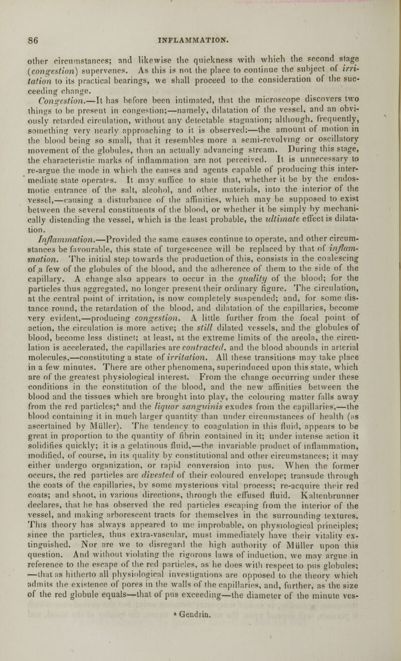 other circumstances; and likewise the quickness with which the second stage (congestion) supervenes. As this is not the place to continue the subject of irri- tation to its practical bearings, we shall proceed to the consideration of the suc- ceeding change. Congestion.—It has before been intimated, that the microscope discovers two things to be present in congestion;—namely, dilatation of the vessel, and an obvi- ously retarded circulation, without any detectable stagnation; although, frequently, something very nearly approaching to it is observed;—the amount of motion in the blood being so small, that it resembles more a semi-revolving or oscillatory movement of the globules, than an actually advancing stream. During this stage, the characteristic marks of inflammation are not perceived. It is unnecessary to re-argue the mode in which the causes and agents capable of producing this inter- mediate state operates. It may suffice to state that, whether it be by the endos- motic entrance of the salt, alcohol, and other materials, into the interior of the vessel,—causing a disturbance of the affinities, which may be supposed to exist between the several constituents of the blood, or whether it be simply by mechani- cally distending the vessel, which is the least probable, the ultimate effect is dilata- tion. Inflammation.—Provided the same causes continue to operate, and other circum- stances be favourable, this state of turgescence will be replaced by that of inflam- mation. The initial step towards the production of this, consists in the coalescing of a few of the globules of the blood, and the adherence of them to the side of the capillary. A change also appears to occur in the quality of the blood; for the particles thus aggregated, no longer present their ordinary figure. The circulation, at the central point of irritation, is now completely suspended; and, for some dis- tance round, the retardation of the blood, and dilatation of the capillaries, become very evident,—producing congestion. A little further from the focal point of action, the circulation is more active; the still dilated vessels, and the globules of blood, become less distinct; at least, at the extreme limits of the areola, the circu- lation is accelerated, the capillaries are contracted, and the blood abounds in arterial molecules,—constituting a state of irritation. All these transitions may take place in a few minutes. There are other phenomena, superinduced upon this state, which are of the greatest physiological interest. From the change occurring under these conditions in the constitution of the blood, and the new affinities between the blood and the tissues which are brought into play, the colouring matter falls away from the red particles;* and the liquor sanguinis exudes from the capillaries,—the blood containing it in much larger quantity than under circumstances of health (as ascertained by Miiller). The tendency to coagulation in this fluid, appears to be great in proportion to the quantity of fibrin contained in it; under intense action it solidifies quickly; it is a gelatinous fluid,—the invariable product of inflammation, modified, of course, in its quality by constitutional and other circumstances; it may either undergo organization, or rapid conversion into pus. When the former occurs, the red particles are divested of their coloured envelope; transude through the coats of the capillaries, by some mysterious vital process; re-acquire their red coats; and shoot, in various directions, through the effused fluid. Kaltenbrunner declares, that he has observed the red particles escaping from the interior of the vessel, and making arborescent tracts for themselves in the surrounding textures. This theory has always appeared to me improbable, on physiological principles; since the particles, thus extra-vasctdar, must immediately have their vitality ex- tinguished. Nor are we to disregard the high authority of Miiller upon this question. And without violating the rigorous laws of induction, we may argue in reference to the escape of the red particles, as he does with respect to pus globules; —that as hitherto all physiological investigations are opposed to the theory which admits the existence of pores in the walls of the capillaries, and, further, as the size of the red globule equals—that of pus exceeding—the diameter of the minute ves- s Gendrin.