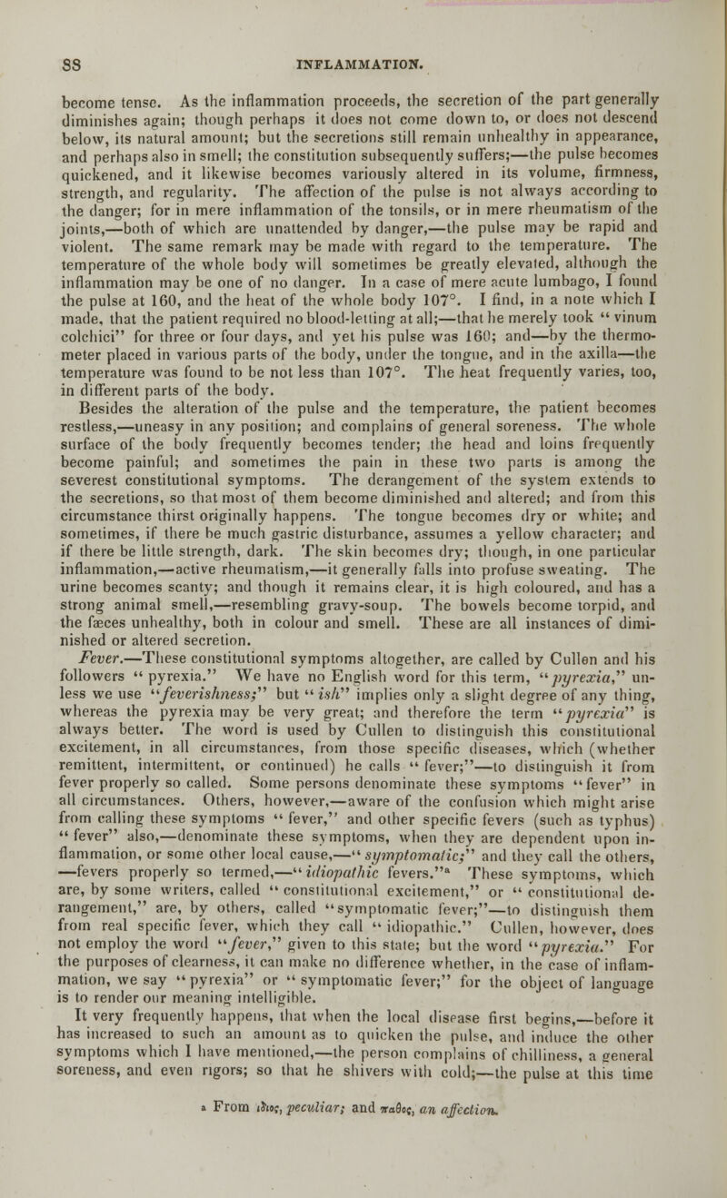 become tense. As the inflammation proceeds, the secretion of the part generally diminishes again; though perhaps it does not come down to, or does not descend below, its natural amount; but the secretions still remain unhealthy in appearance, and perhaps also in smell; the constitution subsequently suffers;—the pulse becomes quickened, and it likewise becomes variously altered in its volume, firmness, strength, and regularity. The affection of the pulse is not always according to the danger; for in mere inflammation of the tonsils, or in mere rheumatism of the joints,—both of which are unattended by danger,—the pulse may be rapid and violent. The same remark may be made with regard to the temperature. The temperature of the whole body will sometimes be greatly elevated, although the inflammation may be one of no danger. In a case of mere acute lumbago, I found the pulse at 160, and the heat of the whole body 107°. I find, in a note which I made, that the patient required no blood-letting at all;—that he merely took  vinum colchici for three or four days, and yet his pulse was 160; and—by the thermo- meter placed in various parts of the body, under the tongue, and in the axilla—the temperature was found to be not less than 107°. The heat frequently varies, too, in different parts of the body. Besides the alteration of the pulse and the temperature, the patient becomes restless,—uneasy in any position; and complains of general soreness. The whole surface of the body frequently becomes tender; the head and loins frequently become painful; and sometimes the pain in these two parts is among the severest constitutional symptoms. The derangement of the system extends to the secretions, so that most of them become diminished and altered; and from this circumstance thirst originally happens. The tongue becomes dry or white; and sometimes, if there be much gastric disturbance, assumes a yellow character; and if there be little strength, dark. The skin becomes dry; though, in one particular inflammation,—active rheumatism,—it generally falls into profuse sweating. The urine becomes scanty; and though it remains clear, it is high coloured, and has a strong animal smell,—resembling gravy-soup. The bowels become torpid, and the fasces unhealthy, both in colour and smell. These are all instances of dimi- nished or altered secretion. Fever.—These constitutional symptoms altogether, are called by Cullen and his followers  pyrexia. We have no English word for this term, pyrexia, un- less we use feverishness; but i$h implies only a slight degree of any thing, whereas the pyrexia may be very great; and therefore the term pyrexia is always better. The word is used by Cullen to distinguish this constitutional excitement, in all circumstances, from those specific diseases, which (whether remittent, intermittent, or continued) he calls  fever;—to distinguish it from fever properly so called. Some persons denominate these symptoms fever in all circumstances. Others, however,—aware of the confusion which might arise from calling these symptoms  fever, and other specific fevers (such as typhus) fever also,—denominate these symptoms, when they are dependent upon in- flammation, or some other local cause,—symptomatic; and they call the others, —fevers properly so termed,—idiopathic fevers.a These symptoms, which are, by some writers, called  constitutional excitement, or  constitutional de- rangement, are, by others, called symptomatic fever;—to distinguish them from real specific fever, which they call  idiopathic. Cullen, however, does not employ the word fever given to this state; but the word pyrexia For the purposes of clearness, it can make no difference whether, in the case of inflam- mation, we say  pyrexia or  symptomatic fever; for the object of language is to render our meaning intelligihle. It very frequently happens, that when the local disease first begins,—before it has increased to such an amount as to quicken the pulse, and induce the other symptoms which I have mentioned,—the person complains of chilliness, a general soreness, and even rigors; so that he shivers with cold;—the pulse at this time a From ih»s, peculiar; and waflo;, an affection.