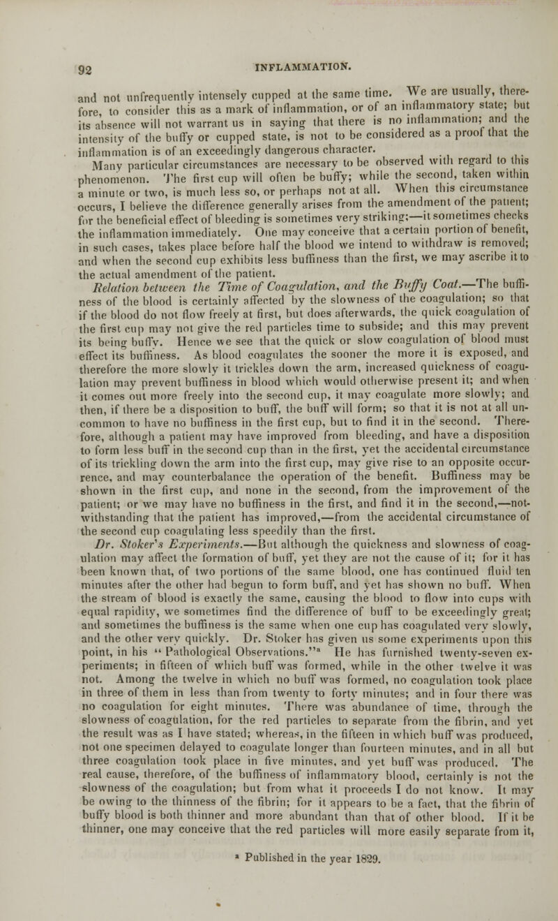 and not unfrequentlv intensely cupped at the same time. We are usually, there- fore to consider this as a mark of inflammation, or of an inflammatory state; but its absence will not warrant us in saying that there is no inflammation; and the intensity of the buffy or cupped state, is not to be considered as a prooi that the inflammation is of an exceedingly dangerous character. ... Many particular circumstances are necessary to be observed with regard to this phenomenon. The first cup will often be buffy; while the second, taken within a minute or two, is much less so, or perhaps not at all. When this circumstance occurs, I believe the difference generally arises from the amendment of the patient; for the beneficial effect of bleeding is sometimes very striking;—it sometimes checks the inflammation immediately. One may conceive that a certain portion of benefit, in such cases, takes place before half the blood we intend to withdraw is removed; and when the second cup exhibits less buffiness than the first, we may ascribe it to the actual amendment of the patient. Relation between the Time of Coagulation, and the Buffy Coat.—The buffi- ness of the blood is certainly affected by the slowness of the coagulation; so that if the blood do not flow freely at first, but does afterwards, the quick coagulation of the first cup may not give the red particles time to subside; and this may prevent its being buffv. Hence we see that the quick or slow coagulation of blood must effect its' buffiness. As blood coagulates the sooner the more it is exposed, and therefore the more slowly it trickles down the arm, increased quickness of coagu- lation may prevent buffiness in blood which would otherwise present it; and when it comes ont more freely into the second cup, it may coagulate more slowly; and then, if there be a disposition to buff, the buff will form; so that it is not at all un- common to have no buffiness in the first cup, but to find it in the second. There- fore, although a patient may have improved from bleeding, and have a disposition to form less buff in the second cup than in the first, yet the accidental circumstance of its trickling down the arm into the first cup, may give rise to an opposite occur- rence, and may counterbalance the operation of the benefit. Buffiness may be shown in the first cup, and none in the second, from the improvement of the patient; or we may have no buffiness in the first, and find it in the second,—not- withstanding that the patient has improved,—from the accidental circumstance of the second cup coagulating less speedily than the first. Dr. Stoker's Experiments.—But although the quickness and slowness of coag- ulation may affect the formation of buff, yet they are not the cause of it; for it has been known that, of two portions of the same blood, one has continued fluid ten minutes after the other had begun to form buff, and yet has shown no buff. When the stream of blood is exactly the same, causing the blood to flow into cups with equal rapidity, we sometimes find the difference of buff to be exceedingly great; and sometimes the buffiness is the same when one cup has coagulated very slowly, and the other very quickly. Dr. Stoker has given us some experiments upon this point, in his  Pathological Observations.8 He has furnished twenty-seven ex- periments; in fifteen of which buff was formed, while in the other twelve it was not. Among the twelve in which no buff was formed, no coagulation took place in three of them in less than from twenty to forty minutes; and in four there was no coagulation for eight minutes. There was abundance of time, through the slowness of coagulation, for the red particles to separate from the fibrin, and vet the result was as I have stated; whereas, in the fifteen in which buff was produced, not one specimen delayed to coagulate longer than fourteen minutes, and in all but three coagulation took place in five minutes, and yet buff was produced. The real cause, therefore, of the buffiness of inflammatory blood, certainly is not the slowness of the coagulation; but from what it proceeds I do not know. It may be owing to the thinness of the fibrin; for it appears to be a fact, that the fibrin of buffy blood is both thinner and more abundant than that of other blood. If it be thinner, one may conceive that the red particles will more easily separate from it, ■ Published in the year 1829.